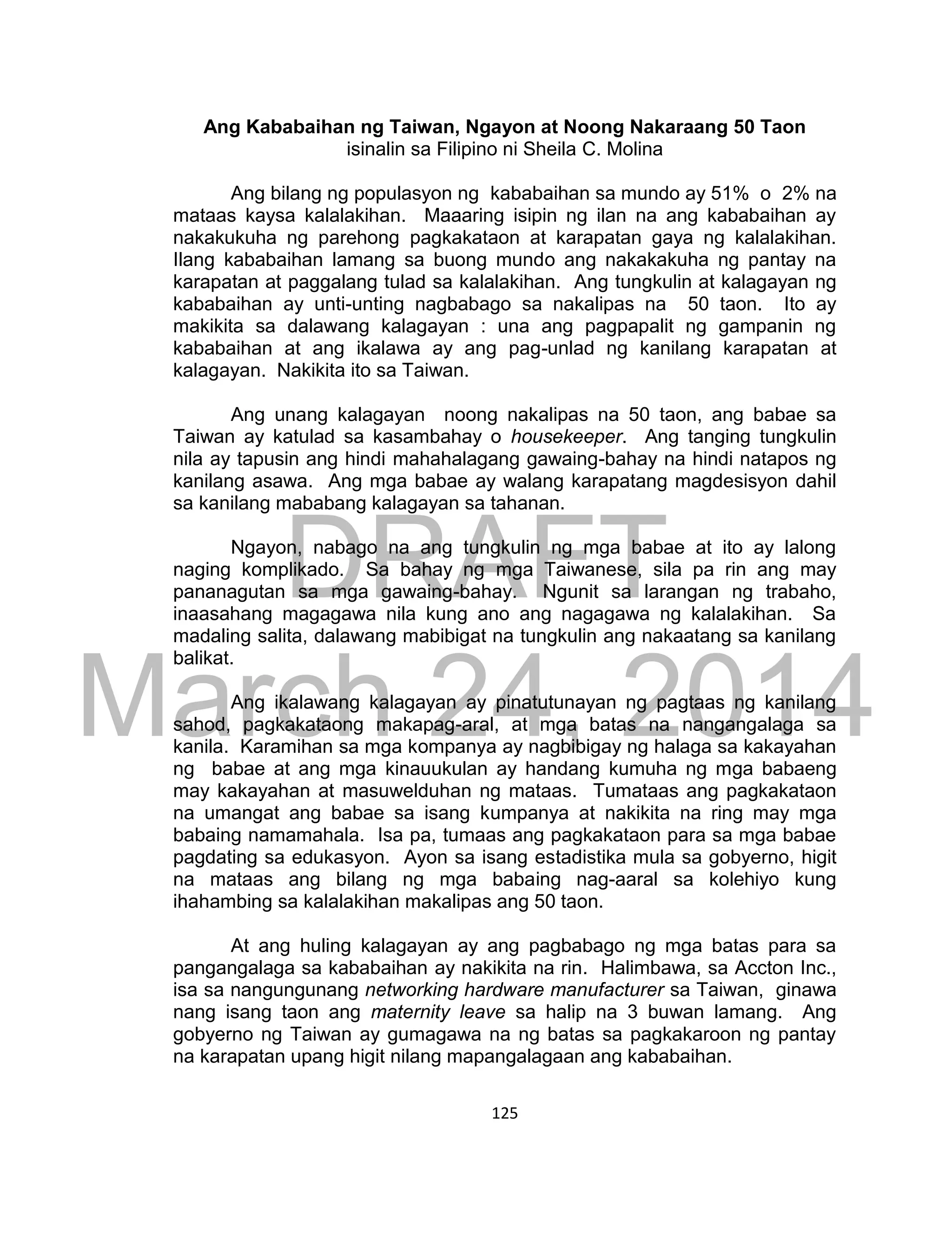 DRAFT
March 24, 2014
125
Ang Kababaihan ng Taiwan, Ngayon at Noong Nakaraang 50 Taon
isinalin sa Filipino ni Sheila C. Molina
Ang bilang ng populasyon ng kababaihan sa mundo ay 51% o 2% na
mataas kaysa kalalakihan. Maaaring isipin ng ilan na ang kababaihan ay
nakakukuha ng parehong pagkakataon at karapatan gaya ng kalalakihan.
Ilang kababaihan lamang sa buong mundo ang nakakakuha ng pantay na
karapatan at paggalang tulad sa kalalakihan. Ang tungkulin at kalagayan ng
kababaihan ay unti-unting nagbabago sa nakalipas na 50 taon. Ito ay
makikita sa dalawang kalagayan : una ang pagpapalit ng gampanin ng
kababaihan at ang ikalawa ay ang pag-unlad ng kanilang karapatan at
kalagayan. Nakikita ito sa Taiwan.
Ang unang kalagayan noong nakalipas na 50 taon, ang babae sa
Taiwan ay katulad sa kasambahay o housekeeper. Ang tanging tungkulin
nila ay tapusin ang hindi mahahalagang gawaing-bahay na hindi natapos ng
kanilang asawa. Ang mga babae ay walang karapatang magdesisyon dahil
sa kanilang mababang kalagayan sa tahanan.
Ngayon, nabago na ang tungkulin ng mga babae at ito ay lalong
naging komplikado. Sa bahay ng mga Taiwanese, sila pa rin ang may
pananagutan sa mga gawaing-bahay. Ngunit sa larangan ng trabaho,
inaasahang magagawa nila kung ano ang nagagawa ng kalalakihan. Sa
madaling salita, dalawang mabibigat na tungkulin ang nakaatang sa kanilang
balikat.
Ang ikalawang kalagayan ay pinatutunayan ng pagtaas ng kanilang
sahod, pagkakataong makapag-aral, at mga batas na nangangalaga sa
kanila. Karamihan sa mga kompanya ay nagbibigay ng halaga sa kakayahan
ng babae at ang mga kinauukulan ay handang kumuha ng mga babaeng
may kakayahan at masuwelduhan ng mataas. Tumataas ang pagkakataon
na umangat ang babae sa isang kumpanya at nakikita na ring may mga
babaing namamahala. Isa pa, tumaas ang pagkakataon para sa mga babae
pagdating sa edukasyon. Ayon sa isang estadistika mula sa gobyerno, higit
na mataas ang bilang ng mga babaing nag-aaral sa kolehiyo kung
ihahambing sa kalalakihan makalipas ang 50 taon.
At ang huling kalagayan ay ang pagbabago ng mga batas para sa
pangangalaga sa kababaihan ay nakikita na rin. Halimbawa, sa Accton Inc.,
isa sa nangungunang networking hardware manufacturer sa Taiwan, ginawa
nang isang taon ang maternity leave sa halip na 3 buwan lamang. Ang
gobyerno ng Taiwan ay gumagawa na ng batas sa pagkakaroon ng pantay
na karapatan upang higit nilang mapangalagaan ang kababaihan.
 