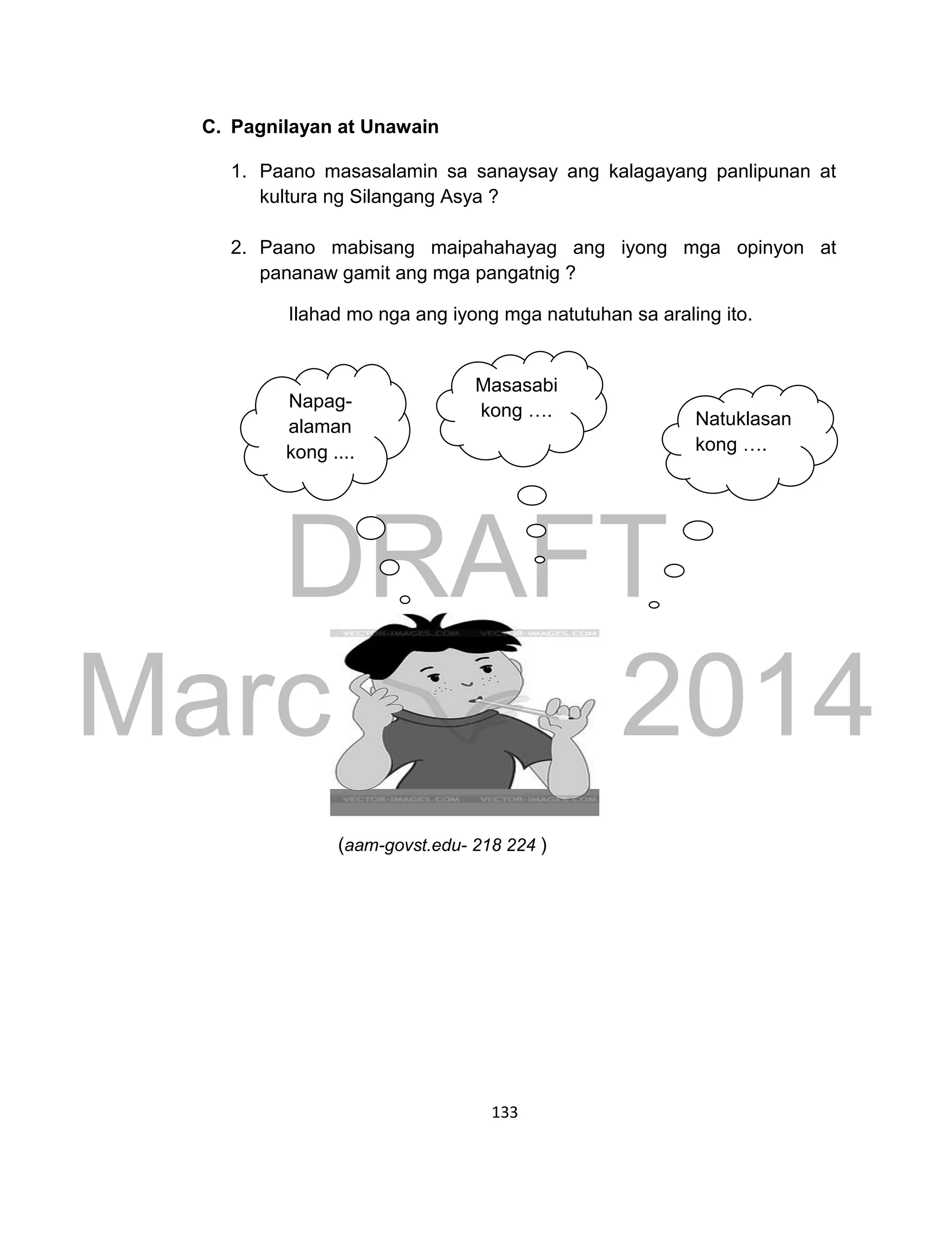 DRAFT
March 24, 2014
133
C. Pagnilayan at Unawain
1. Paano masasalamin sa sanaysay ang kalagayang panlipunan at
kultura ng Silangang Asya ?
2. Paano mabisang maipahahayag ang iyong mga opinyon at
pananaw gamit ang mga pangatnig ?
Ilahad mo nga ang iyong mga natutuhan sa araling ito.
(aam-govst.edu- 218 224 )
Napag-
alaman
kong ....
Masasabi
kong …. Natuklasan
kong ….
 