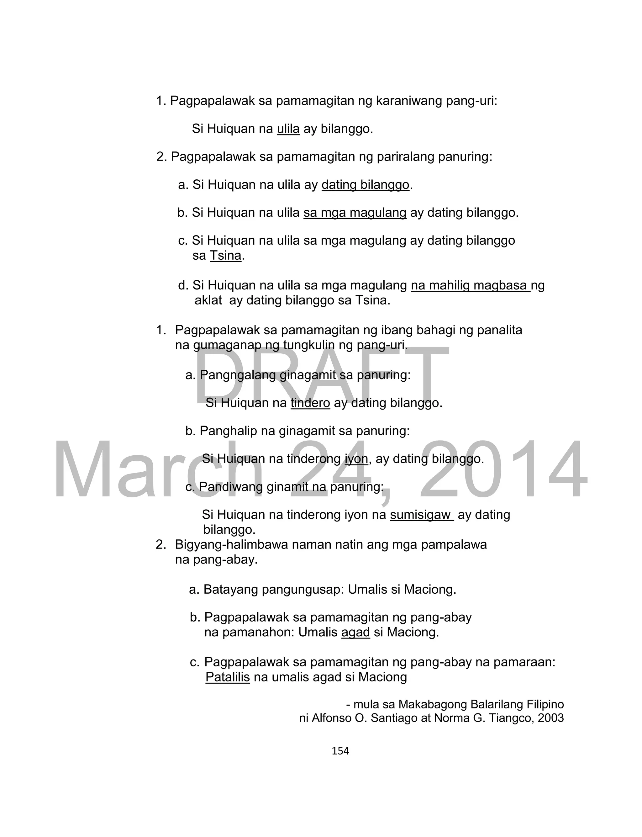DRAFT
March 24, 2014
154
1. Pagpapalawak sa pamamagitan ng karaniwang pang-uri:
Si Huiquan na ulila ay bilanggo.
2. Pagpapalawak sa pamamagitan ng pariralang panuring:
a. Si Huiquan na ulila ay dating bilanggo.
b. Si Huiquan na ulila sa mga magulang ay dating bilanggo.
c. Si Huiquan na ulila sa mga magulang ay dating bilanggo
sa Tsina.
d. Si Huiquan na ulila sa mga magulang na mahilig magbasa ng
aklat ay dating bilanggo sa Tsina.
1. Pagpapalawak sa pamamagitan ng ibang bahagi ng panalita
na gumaganap ng tungkulin ng pang-uri.
a. Pangngalang ginagamit sa panuring:
Si Huiquan na tindero ay dating bilanggo.
b. Panghalip na ginagamit sa panuring:
Si Huiquan na tinderong iyon, ay dating bilanggo.
c. Pandiwang ginamit na panuring:
Si Huiquan na tinderong iyon na sumisigaw ay dating
bilanggo.
2. Bigyang-halimbawa naman natin ang mga pampalawa
na pang-abay.
a. Batayang pangungusap: Umalis si Maciong.
b. Pagpapalawak sa pamamagitan ng pang-abay
na pamanahon: Umalis agad si Maciong.
c. Pagpapalawak sa pamamagitan ng pang-abay na pamaraan:
Patalilis na umalis agad si Maciong
- mula sa Makabagong Balarilang Filipino
ni Alfonso O. Santiago at Norma G. Tiangco, 2003
 