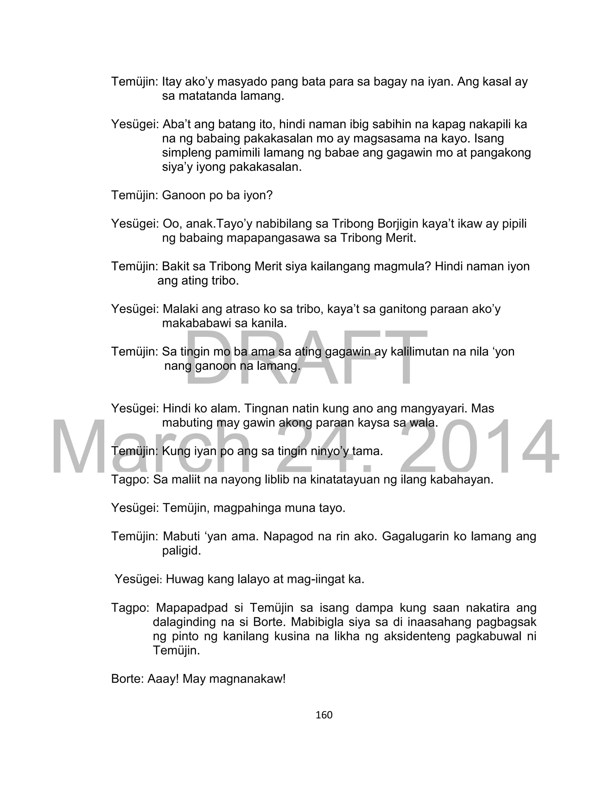 DRAFT
March 24, 2014
160
Temüjin: Itay ako’y masyado pang bata para sa bagay na iyan. Ang kasal ay
sa matatanda lamang.
Yesügei: Aba’t ang batang ito, hindi naman ibig sabihin na kapag nakapili ka
na ng babaing pakakasalan mo ay magsasama na kayo. Isang
simpleng pamimili lamang ng babae ang gagawin mo at pangakong
siya’y iyong pakakasalan.
Temüjin: Ganoon po ba iyon?
Yesügei: Oo, anak.Tayo’y nabibilang sa Tribong Borjigin kaya’t ikaw ay pipili
ng babaing mapapangasawa sa Tribong Merit.
Temüjin: Bakit sa Tribong Merit siya kailangang magmula? Hindi naman iyon
ang ating tribo.
Yesügei: Malaki ang atraso ko sa tribo, kaya’t sa ganitong paraan ako’y
makababawi sa kanila.
Temüjin: Sa tingin mo ba ama sa ating gagawin ay kalilimutan na nila ‘yon
nang ganoon na lamang.
Yesügei: Hindi ko alam. Tingnan natin kung ano ang mangyayari. Mas
mabuting may gawin akong paraan kaysa sa wala.
Temüjin: Kung iyan po ang sa tingin ninyo’y tama.
Tagpo: Sa maliit na nayong liblib na kinatatayuan ng ilang kabahayan.
Yesügei: Temüjin, magpahinga muna tayo.
Temüjin: Mabuti ‘yan ama. Napagod na rin ako. Gagalugarin ko lamang ang
paligid.
Yesügei: Huwag kang lalayo at mag-iingat ka.
Tagpo: Mapapadpad si Temüjin sa isang dampa kung saan nakatira ang
dalaginding na si Borte. Mabibigla siya sa di inaasahang pagbagsak
ng pinto ng kanilang kusina na likha ng aksidenteng pagkabuwal ni
Temüjin.
Borte: Aaay! May magnanakaw!
 