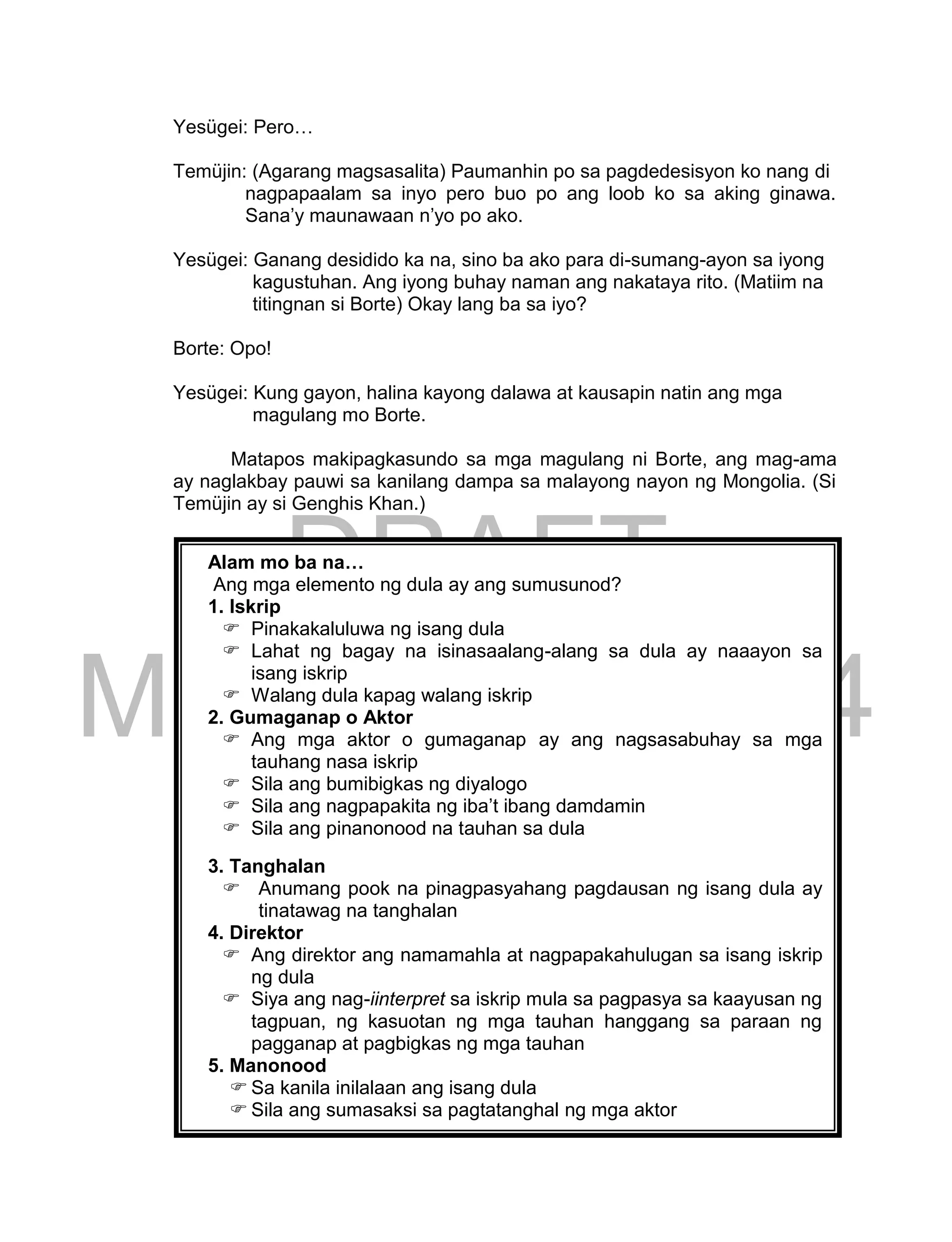 DRAFT
March 24, 2014
163
Yesügei: Pero…
Temüjin: (Agarang magsasalita) Paumanhin po sa pagdedesisyon ko nang di
nagpapaalam sa inyo pero buo po ang loob ko sa aking ginawa.
Sana’y maunawaan n’yo po ako.
Yesügei: Ganang desidido ka na, sino ba ako para di-sumang-ayon sa iyong
kagustuhan. Ang iyong buhay naman ang nakataya rito. (Matiim na
titingnan si Borte) Okay lang ba sa iyo?
Borte: Opo!
Yesügei: Kung gayon, halina kayong dalawa at kausapin natin ang mga
magulang mo Borte.
Matapos makipagkasundo sa mga magulang ni Borte, ang mag-ama
ay naglakbay pauwi sa kanilang dampa sa malayong nayon ng Mongolia. (Si
Temüjin ay si Genghis Khan.)
Alam mo ba na…
Ang mga elemento ng dula ay ang sumusunod?
1. Iskrip
 Pinakakaluluwa ng isang dula
 Lahat ng bagay na isinasaalang-alang sa dula ay naaayon sa
isang iskrip
 Walang dula kapag walang iskrip
2. Gumaganap o Aktor
 Ang mga aktor o gumaganap ay ang nagsasabuhay sa mga
tauhang nasa iskrip
 Sila ang bumibigkas ng diyalogo
 Sila ang nagpapakita ng iba’t ibang damdamin
 Sila ang pinanonood na tauhan sa dula
3. Tanghalan
 Anumang pook na pinagpasyahang pagdausan ng isang dula ay
tinatawag na tanghalan
4. Direktor
 Ang direktor ang namamahla at nagpapakahulugan sa isang iskrip
ng dula
 Siya ang nag-iinterpret sa iskrip mula sa pagpasya sa kaayusan ng
tagpuan, ng kasuotan ng mga tauhan hanggang sa paraan ng
pagganap at pagbigkas ng mga tauhan
5. Manonood
 Sa kanila inilalaan ang isang dula
 Sila ang sumasaksi sa pagtatanghal ng mga aktor
 