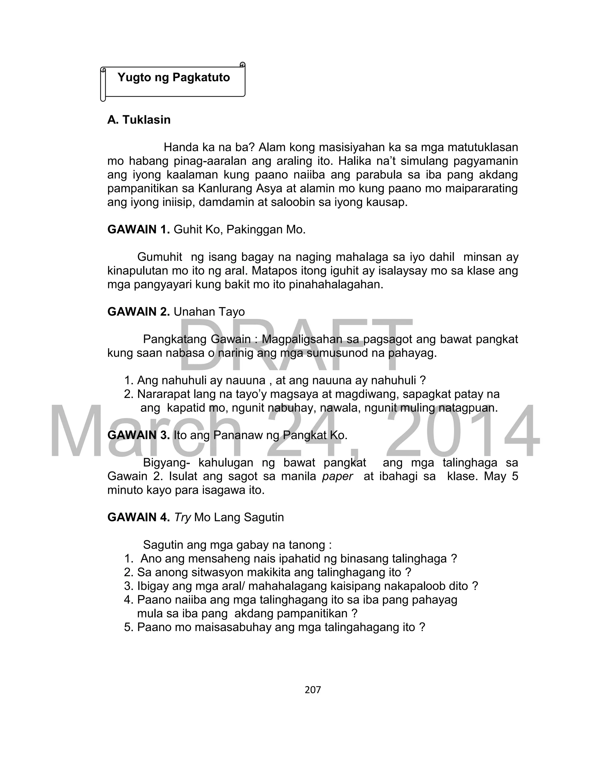 DRAFT
March 24, 2014
207
A. Tuklasin
Handa ka na ba? Alam kong masisiyahan ka sa mga matutuklasan
mo habang pinag-aaralan ang araling ito. Halika na’t simulang pagyamanin
ang iyong kaalaman kung paano naiiba ang parabula sa iba pang akdang
pampanitikan sa Kanlurang Asya at alamin mo kung paano mo maipararating
ang iyong iniisip, damdamin at saloobin sa iyong kausap.
GAWAIN 1. Guhit Ko, Pakinggan Mo.
Gumuhit ng isang bagay na naging mahalaga sa iyo dahil minsan ay
kinapulutan mo ito ng aral. Matapos itong iguhit ay isalaysay mo sa klase ang
mga pangyayari kung bakit mo ito pinahahalagahan.
GAWAIN 2. Unahan Tayo
Pangkatang Gawain : Magpaligsahan sa pagsagot ang bawat pangkat
kung saan nabasa o narinig ang mga sumusunod na pahayag.
1. Ang nahuhuli ay nauuna , at ang nauuna ay nahuhuli ?
2. Nararapat lang na tayo’y magsaya at magdiwang, sapagkat patay na
ang kapatid mo, ngunit nabuhay, nawala, ngunit muling natagpuan.
GAWAIN 3. Ito ang Pananaw ng Pangkat Ko.
Bigyang- kahulugan ng bawat pangkat ang mga talinghaga sa
Gawain 2. Isulat ang sagot sa manila paper at ibahagi sa klase. May 5
minuto kayo para isagawa ito.
GAWAIN 4. Try Mo Lang Sagutin
Sagutin ang mga gabay na tanong :
1. Ano ang mensaheng nais ipahatid ng binasang talinghaga ?
2. Sa anong sitwasyon makikita ang talinghagang ito ?
3. Ibigay ang mga aral/ mahahalagang kaisipang nakapaloob dito ?
4. Paano naiiba ang mga talinghagang ito sa iba pang pahayag
mula sa iba pang akdang pampanitikan ?
5. Paano mo maisasabuhay ang mga talingahagang ito ?
Yugto ng Pagkatuto
 