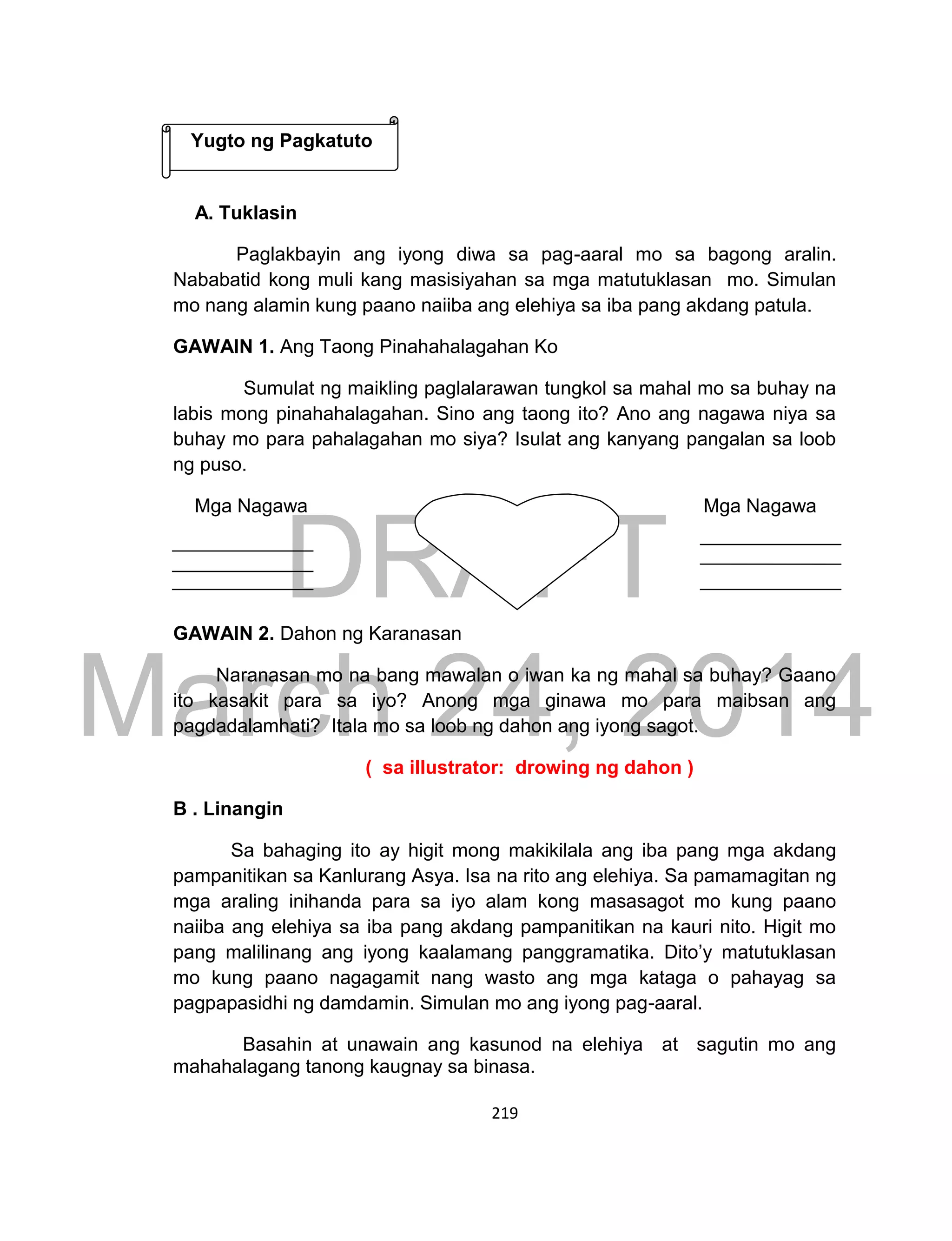 DRAFT
March 24, 2014
219
A. Tuklasin
Paglakbayin ang iyong diwa sa pag-aaral mo sa bagong aralin.
Nababatid kong muli kang masisiyahan sa mga matutuklasan mo. Simulan
mo nang alamin kung paano naiiba ang elehiya sa iba pang akdang patula.
GAWAIN 1. Ang Taong Pinahahalagahan Ko
Sumulat ng maikling paglalarawan tungkol sa mahal mo sa buhay na
labis mong pinahahalagahan. Sino ang taong ito? Ano ang nagawa niya sa
buhay mo para pahalagahan mo siya? Isulat ang kanyang pangalan sa loob
ng puso.
Mga Nagawa Mga Nagawa
GAWAIN 2. Dahon ng Karanasan
Naranasan mo na bang mawalan o iwan ka ng mahal sa buhay? Gaano
ito kasakit para sa iyo? Anong mga ginawa mo para maibsan ang
pagdadalamhati? Itala mo sa loob ng dahon ang iyong sagot.
( sa illustrator: drowing ng dahon )
B . Linangin
Sa bahaging ito ay higit mong makikilala ang iba pang mga akdang
pampanitikan sa Kanlurang Asya. Isa na rito ang elehiya. Sa pamamagitan ng
mga araling inihanda para sa iyo alam kong masasagot mo kung paano
naiiba ang elehiya sa iba pang akdang pampanitikan na kauri nito. Higit mo
pang malilinang ang iyong kaalamang panggramatika. Dito’y matutuklasan
mo kung paano nagagamit nang wasto ang mga kataga o pahayag sa
pagpapasidhi ng damdamin. Simulan mo ang iyong pag-aaral.
Basahin at unawain ang kasunod na elehiya at sagutin mo ang
mahahalagang tanong kaugnay sa binasa.
Yugto ng Pagkatuto
 