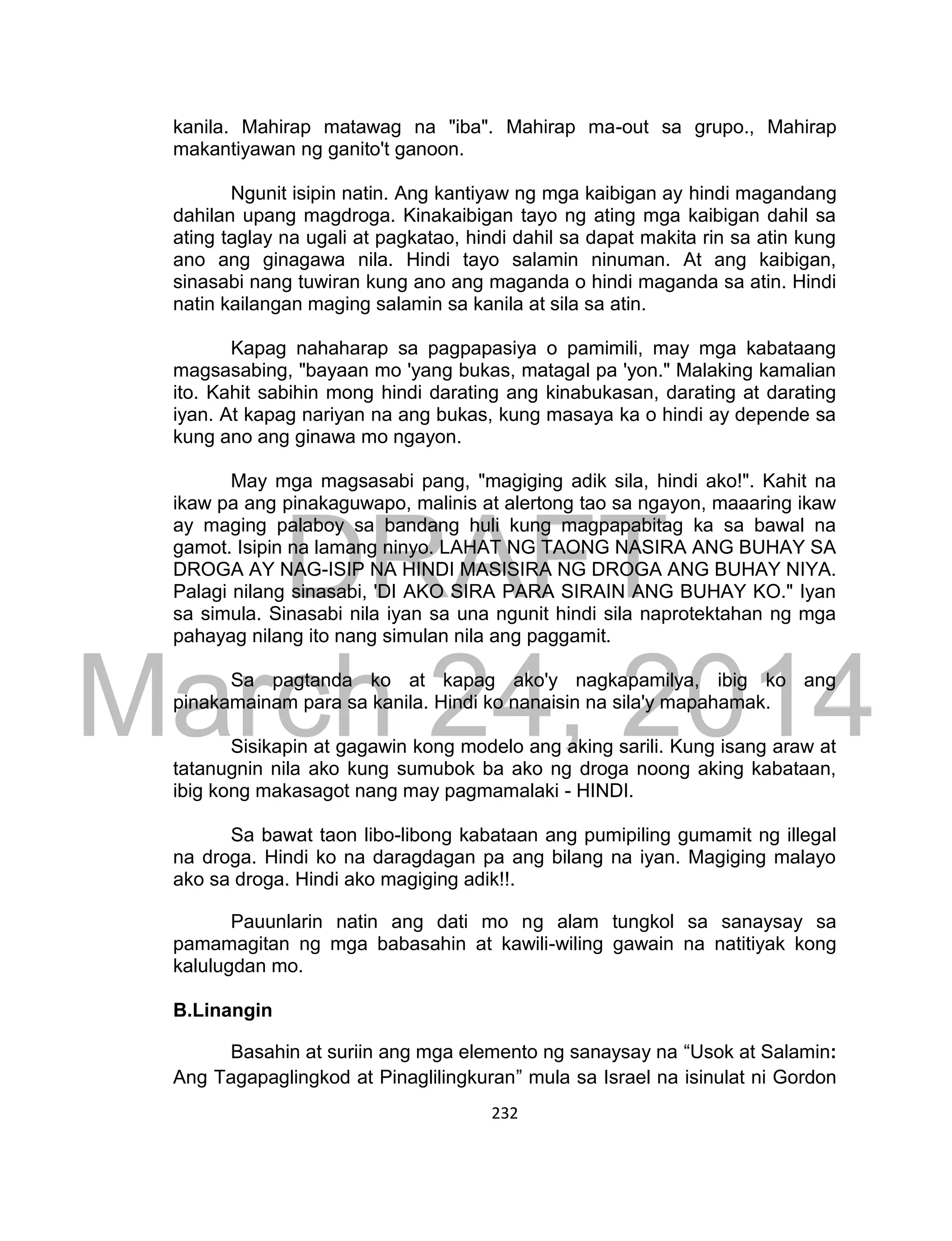 DRAFT
March 24, 2014
232
kanila. Mahirap matawag na "iba". Mahirap ma-out sa grupo., Mahirap
makantiyawan ng ganito't ganoon.
Ngunit isipin natin. Ang kantiyaw ng mga kaibigan ay hindi magandang
dahilan upang magdroga. Kinakaibigan tayo ng ating mga kaibigan dahil sa
ating taglay na ugali at pagkatao, hindi dahil sa dapat makita rin sa atin kung
ano ang ginagawa nila. Hindi tayo salamin ninuman. At ang kaibigan,
sinasabi nang tuwiran kung ano ang maganda o hindi maganda sa atin. Hindi
natin kailangan maging salamin sa kanila at sila sa atin.
Kapag nahaharap sa pagpapasiya o pamimili, may mga kabataang
magsasabing, "bayaan mo 'yang bukas, matagal pa 'yon." Malaking kamalian
ito. Kahit sabihin mong hindi darating ang kinabukasan, darating at darating
iyan. At kapag nariyan na ang bukas, kung masaya ka o hindi ay depende sa
kung ano ang ginawa mo ngayon.
May mga magsasabi pang, "magiging adik sila, hindi ako!". Kahit na
ikaw pa ang pinakaguwapo, malinis at alertong tao sa ngayon, maaaring ikaw
ay maging palaboy sa bandang huli kung magpapabitag ka sa bawal na
gamot. Isipin na lamang ninyo. LAHAT NG TAONG NASIRA ANG BUHAY SA
DROGA AY NAG-ISIP NA HINDI MASISIRA NG DROGA ANG BUHAY NIYA.
Palagi nilang sinasabi, 'DI AKO SIRA PARA SIRAIN ANG BUHAY KO." Iyan
sa simula. Sinasabi nila iyan sa una ngunit hindi sila naprotektahan ng mga
pahayag nilang ito nang simulan nila ang paggamit.
Sa pagtanda ko at kapag ako'y nagkapamilya, ibig ko ang
pinakamainam para sa kanila. Hindi ko nanaisin na sila'y mapahamak.
Sisikapin at gagawin kong modelo ang aking sarili. Kung isang araw at
tatanugnin nila ako kung sumubok ba ako ng droga noong aking kabataan,
ibig kong makasagot nang may pagmamalaki - HINDI.
Sa bawat taon libo-libong kabataan ang pumipiling gumamit ng illegal
na droga. Hindi ko na daragdagan pa ang bilang na iyan. Magiging malayo
ako sa droga. Hindi ako magiging adik!!.
Pauunlarin natin ang dati mo ng alam tungkol sa sanaysay sa
pamamagitan ng mga babasahin at kawili-wiling gawain na natitiyak kong
kalulugdan mo.
B.Linangin
Basahin at suriin ang mga elemento ng sanaysay na “Usok at Salamin:
Ang Tagapaglingkod at Pinaglilingkuran” mula sa Israel na isinulat ni Gordon
 