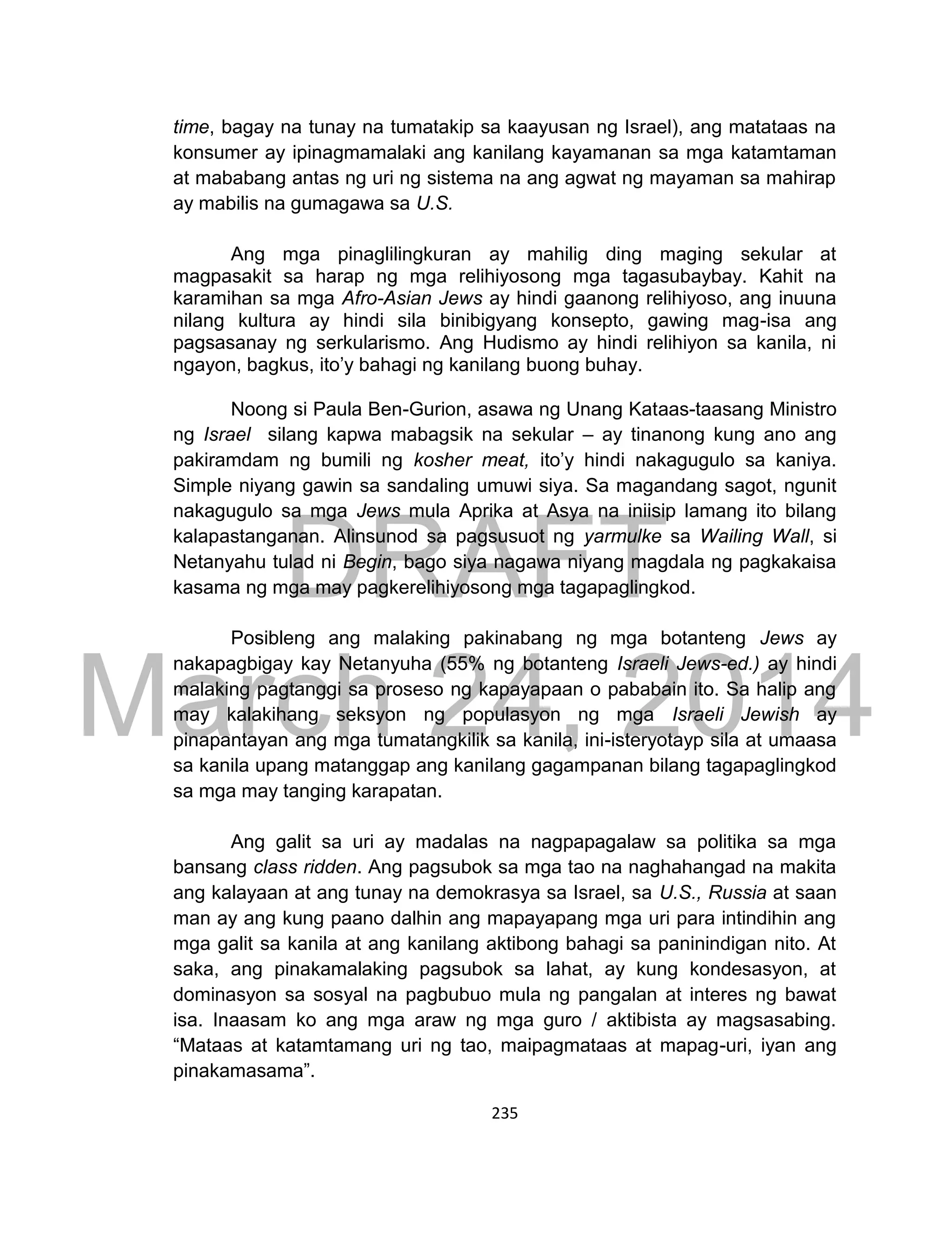 DRAFT
March 24, 2014
235
time, bagay na tunay na tumatakip sa kaayusan ng Israel), ang matataas na
konsumer ay ipinagmamalaki ang kanilang kayamanan sa mga katamtaman
at mababang antas ng uri ng sistema na ang agwat ng mayaman sa mahirap
ay mabilis na gumagawa sa U.S.
Ang mga pinaglilingkuran ay mahilig ding maging sekular at
magpasakit sa harap ng mga relihiyosong mga tagasubaybay. Kahit na
karamihan sa mga Afro-Asian Jews ay hindi gaanong relihiyoso, ang inuuna
nilang kultura ay hindi sila binibigyang konsepto, gawing mag-isa ang
pagsasanay ng serkularismo. Ang Hudismo ay hindi relihiyon sa kanila, ni
ngayon, bagkus, ito’y bahagi ng kanilang buong buhay.
Noong si Paula Ben-Gurion, asawa ng Unang Kataas-taasang Ministro
ng Israel silang kapwa mabagsik na sekular – ay tinanong kung ano ang
pakiramdam ng bumili ng kosher meat, ito’y hindi nakagugulo sa kaniya.
Simple niyang gawin sa sandaling umuwi siya. Sa magandang sagot, ngunit
nakagugulo sa mga Jews mula Aprika at Asya na iniisip lamang ito bilang
kalapastanganan. Alinsunod sa pagsusuot ng yarmulke sa Wailing Wall, si
Netanyahu tulad ni Begin, bago siya nagawa niyang magdala ng pagkakaisa
kasama ng mga may pagkerelihiyosong mga tagapaglingkod.
Posibleng ang malaking pakinabang ng mga botanteng Jews ay
nakapagbigay kay Netanyuha (55% ng botanteng Israeli Jews-ed.) ay hindi
malaking pagtanggi sa proseso ng kapayapaan o pababain ito. Sa halip ang
may kalakihang seksyon ng populasyon ng mga Israeli Jewish ay
pinapantayan ang mga tumatangkilik sa kanila, ini-isteryotayp sila at umaasa
sa kanila upang matanggap ang kanilang gagampanan bilang tagapaglingkod
sa mga may tanging karapatan.
Ang galit sa uri ay madalas na nagpapagalaw sa politika sa mga
bansang class ridden. Ang pagsubok sa mga tao na naghahangad na makita
ang kalayaan at ang tunay na demokrasya sa Israel, sa U.S., Russia at saan
man ay ang kung paano dalhin ang mapayapang mga uri para intindihin ang
mga galit sa kanila at ang kanilang aktibong bahagi sa paninindigan nito. At
saka, ang pinakamalaking pagsubok sa lahat, ay kung kondesasyon, at
dominasyon sa sosyal na pagbubuo mula ng pangalan at interes ng bawat
isa. Inaasam ko ang mga araw ng mga guro / aktibista ay magsasabing.
“Mataas at katamtamang uri ng tao, maipagmataas at mapag-uri, iyan ang
pinakamasama”.
 