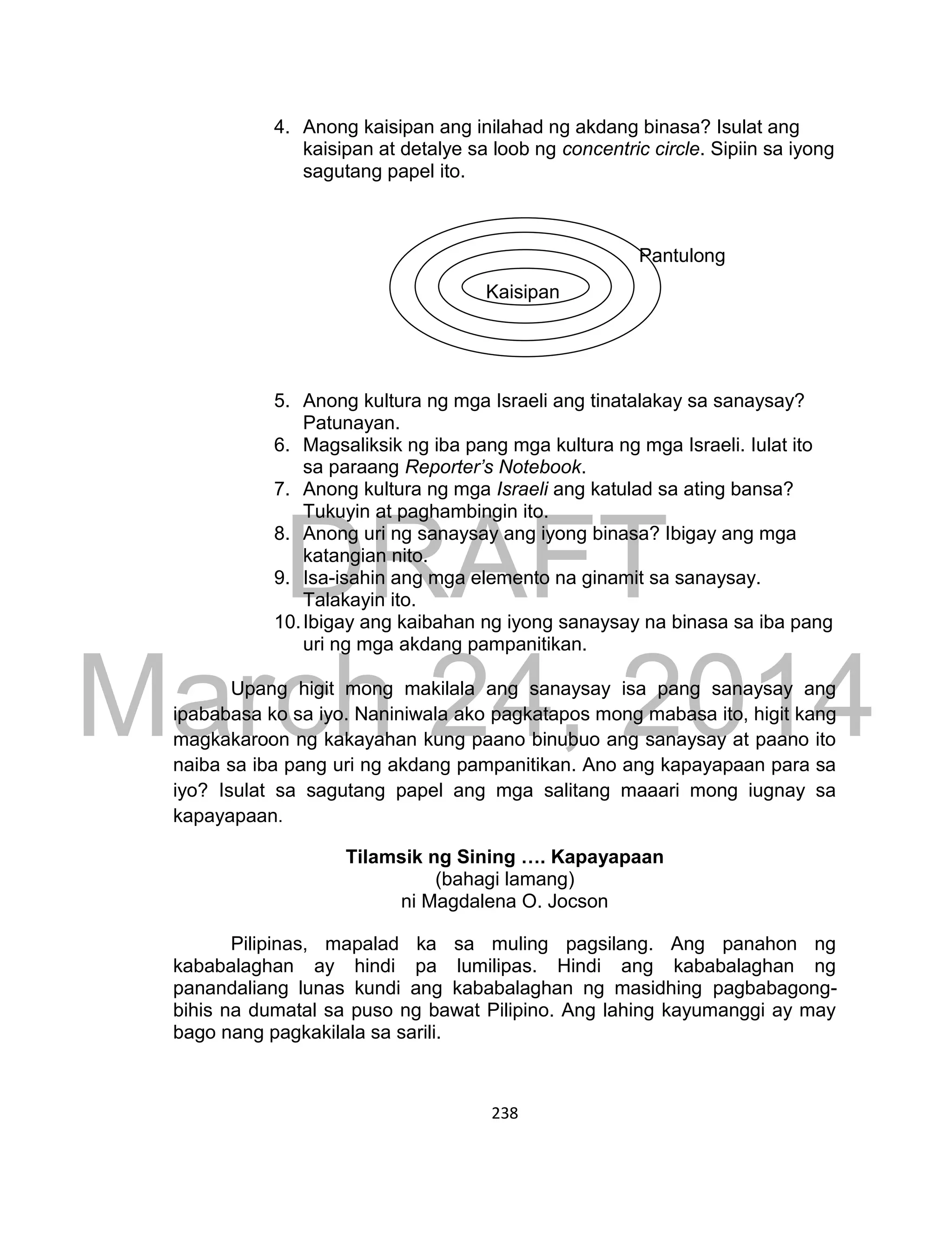 DRAFT
March 24, 2014
238
4. Anong kaisipan ang inilahad ng akdang binasa? Isulat ang
kaisipan at detalye sa loob ng concentric circle. Sipiin sa iyong
sagutang papel ito.
5. Anong kultura ng mga Israeli ang tinatalakay sa sanaysay?
Patunayan.
6. Magsaliksik ng iba pang mga kultura ng mga Israeli. Iulat ito
sa paraang Reporter’s Notebook.
7. Anong kultura ng mga Israeli ang katulad sa ating bansa?
Tukuyin at paghambingin ito.
8. Anong uri ng sanaysay ang iyong binasa? Ibigay ang mga
katangian nito.
9. Isa-isahin ang mga elemento na ginamit sa sanaysay.
Talakayin ito.
10.Ibigay ang kaibahan ng iyong sanaysay na binasa sa iba pang
uri ng mga akdang pampanitikan.
Upang higit mong makilala ang sanaysay isa pang sanaysay ang
ipababasa ko sa iyo. Naniniwala ako pagkatapos mong mabasa ito, higit kang
magkakaroon ng kakayahan kung paano binubuo ang sanaysay at paano ito
naiba sa iba pang uri ng akdang pampanitikan. Ano ang kapayapaan para sa
iyo? Isulat sa sagutang papel ang mga salitang maaari mong iugnay sa
kapayapaan.
Tilamsik ng Sining …. Kapayapaan
(bahagi lamang)
ni Magdalena O. Jocson
Pilipinas, mapalad ka sa muling pagsilang. Ang panahon ng
kababalaghan ay hindi pa lumilipas. Hindi ang kababalaghan ng
panandaliang lunas kundi ang kababalaghan ng masidhing pagbabagong-
bihis na dumatal sa puso ng bawat Pilipino. Ang lahing kayumanggi ay may
bago nang pagkakilala sa sarili.
Kaisipan
Pantulong
 