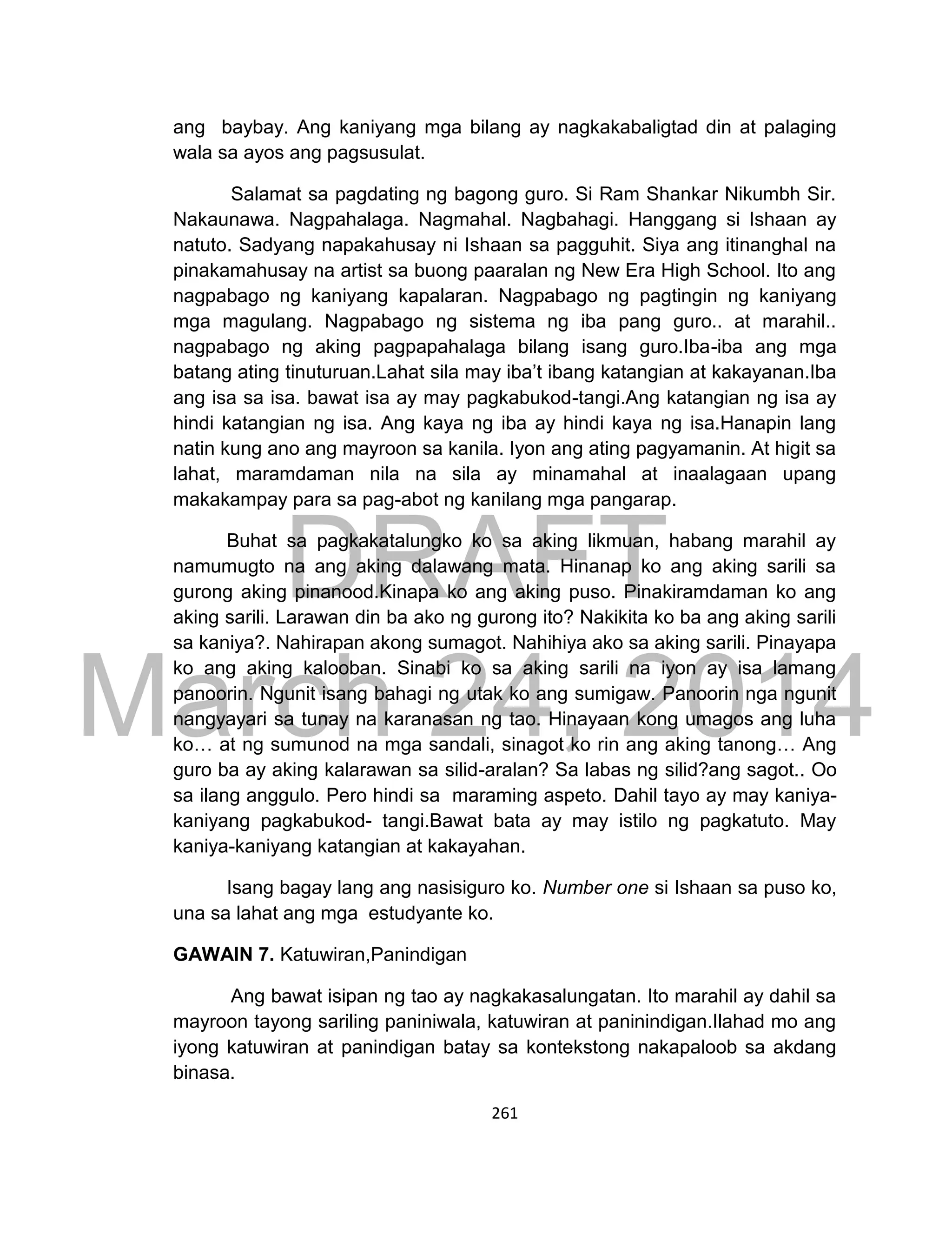 DRAFT
March 24, 2014
261
ang baybay. Ang kaniyang mga bilang ay nagkakabaligtad din at palaging
wala sa ayos ang pagsusulat.
Salamat sa pagdating ng bagong guro. Si Ram Shankar Nikumbh Sir.
Nakaunawa. Nagpahalaga. Nagmahal. Nagbahagi. Hanggang si Ishaan ay
natuto. Sadyang napakahusay ni Ishaan sa pagguhit. Siya ang itinanghal na
pinakamahusay na artist sa buong paaralan ng New Era High School. Ito ang
nagpabago ng kaniyang kapalaran. Nagpabago ng pagtingin ng kaniyang
mga magulang. Nagpabago ng sistema ng iba pang guro.. at marahil..
nagpabago ng aking pagpapahalaga bilang isang guro.Iba-iba ang mga
batang ating tinuturuan.Lahat sila may iba’t ibang katangian at kakayanan.Iba
ang isa sa isa. bawat isa ay may pagkabukod-tangi.Ang katangian ng isa ay
hindi katangian ng isa. Ang kaya ng iba ay hindi kaya ng isa.Hanapin lang
natin kung ano ang mayroon sa kanila. Iyon ang ating pagyamanin. At higit sa
lahat, maramdaman nila na sila ay minamahal at inaalagaan upang
makakampay para sa pag-abot ng kanilang mga pangarap.
Buhat sa pagkakatalungko ko sa aking likmuan, habang marahil ay
namumugto na ang aking dalawang mata. Hinanap ko ang aking sarili sa
gurong aking pinanood.Kinapa ko ang aking puso. Pinakiramdaman ko ang
aking sarili. Larawan din ba ako ng gurong ito? Nakikita ko ba ang aking sarili
sa kaniya?. Nahirapan akong sumagot. Nahihiya ako sa aking sarili. Pinayapa
ko ang aking kalooban. Sinabi ko sa aking sarili na iyon ay isa lamang
panoorin. Ngunit isang bahagi ng utak ko ang sumigaw. Panoorin nga ngunit
nangyayari sa tunay na karanasan ng tao. Hinayaan kong umagos ang luha
ko… at ng sumunod na mga sandali, sinagot ko rin ang aking tanong… Ang
guro ba ay aking kalarawan sa silid-aralan? Sa labas ng silid?ang sagot.. Oo
sa ilang anggulo. Pero hindi sa maraming aspeto. Dahil tayo ay may kaniya-
kaniyang pagkabukod- tangi.Bawat bata ay may istilo ng pagkatuto. May
kaniya-kaniyang katangian at kakayahan.
Isang bagay lang ang nasisiguro ko. Number one si Ishaan sa puso ko,
una sa lahat ang mga estudyante ko.
GAWAIN 7. Katuwiran,Panindigan
Ang bawat isipan ng tao ay nagkakasalungatan. Ito marahil ay dahil sa
mayroon tayong sariling paniniwala, katuwiran at paninindigan.Ilahad mo ang
iyong katuwiran at panindigan batay sa kontekstong nakapaloob sa akdang
binasa.
 