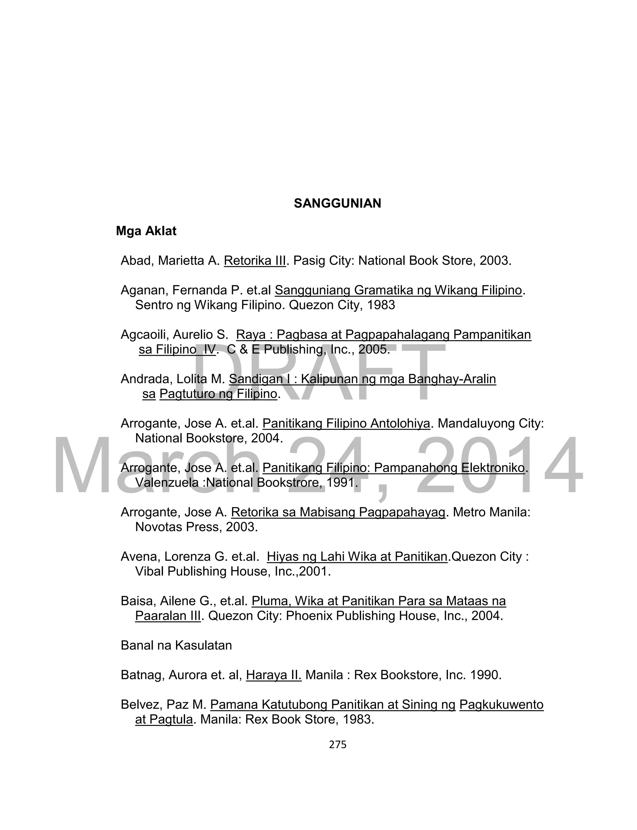 DRAFT
March 24, 2014
275
SANGGUNIAN
Mga Aklat
Abad, Marietta A. Retorika III. Pasig City: National Book Store, 2003.
Aganan, Fernanda P. et.al Sangguniang Gramatika ng Wikang Filipino.
Sentro ng Wikang Filipino. Quezon City, 1983
Agcaoili, Aurelio S. Raya : Pagbasa at Pagpapahalagang Pampanitikan
sa Filipino IV. C & E Publishing, Inc., 2005.
Andrada, Lolita M. Sandigan I : Kalipunan ng mga Banghay-Aralin
sa Pagtuturo ng Filipino.
Arrogante, Jose A. et.al. Panitikang Filipino Antolohiya. Mandaluyong City:
National Bookstore, 2004.
Arrogante, Jose A. et.al. Panitikang Filipino: Pampanahong Elektroniko.
Valenzuela :National Bookstrore, 1991.
Arrogante, Jose A. Retorika sa Mabisang Pagpapahayag. Metro Manila:
Novotas Press, 2003.
Avena, Lorenza G. et.al. Hiyas ng Lahi Wika at Panitikan.Quezon City :
Vibal Publishing House, Inc.,2001.
Baisa, Ailene G., et.al. Pluma, Wika at Panitikan Para sa Mataas na
Paaralan III. Quezon City: Phoenix Publishing House, Inc., 2004.
Banal na Kasulatan
Batnag, Aurora et. al, Haraya II. Manila : Rex Bookstore, Inc. 1990.
Belvez, Paz M. Pamana Katutubong Panitikan at Sining ng Pagkukuwento
at Pagtula. Manila: Rex Book Store, 1983.
 