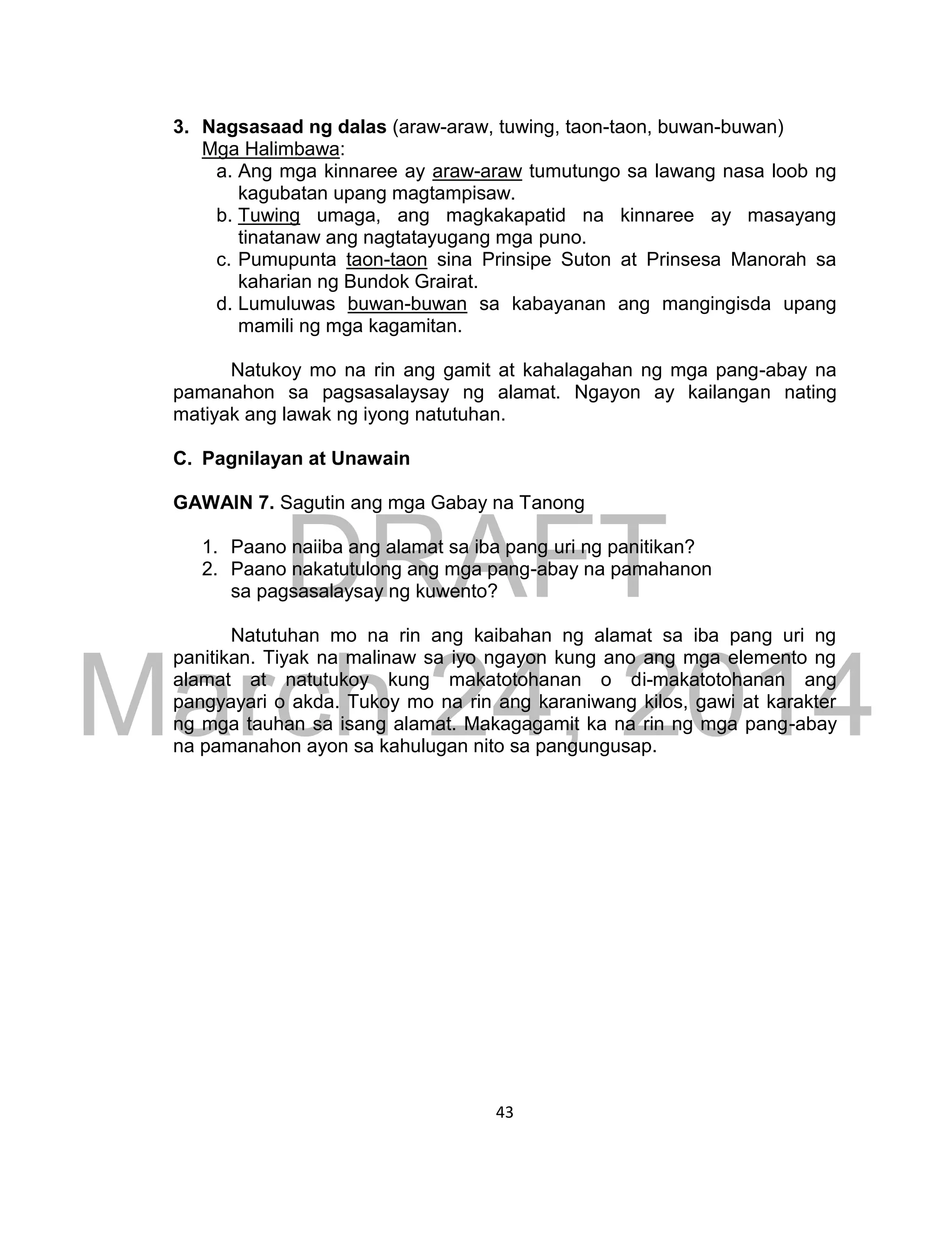 DRAFT
March 24, 2014
43
3. Nagsasaad ng dalas (araw-araw, tuwing, taon-taon, buwan-buwan)
Mga Halimbawa:
a. Ang mga kinnaree ay araw-araw tumutungo sa lawang nasa loob ng
kagubatan upang magtampisaw.
b. Tuwing umaga, ang magkakapatid na kinnaree ay masayang
tinatanaw ang nagtatayugang mga puno.
c. Pumupunta taon-taon sina Prinsipe Suton at Prinsesa Manorah sa
kaharian ng Bundok Grairat.
d. Lumuluwas buwan-buwan sa kabayanan ang mangingisda upang
mamili ng mga kagamitan.
Natukoy mo na rin ang gamit at kahalagahan ng mga pang-abay na
pamanahon sa pagsasalaysay ng alamat. Ngayon ay kailangan nating
matiyak ang lawak ng iyong natutuhan.
C. Pagnilayan at Unawain
GAWAIN 7. Sagutin ang mga Gabay na Tanong
1. Paano naiiba ang alamat sa iba pang uri ng panitikan?
2. Paano nakatutulong ang mga pang-abay na pamahanon
sa pagsasalaysay ng kuwento?
Natutuhan mo na rin ang kaibahan ng alamat sa iba pang uri ng
panitikan. Tiyak na malinaw sa iyo ngayon kung ano ang mga elemento ng
alamat at natutukoy kung makatotohanan o di-makatotohanan ang
pangyayari o akda. Tukoy mo na rin ang karaniwang kilos, gawi at karakter
ng mga tauhan sa isang alamat. Makagagamit ka na rin ng mga pang-abay
na pamanahon ayon sa kahulugan nito sa pangungusap.
 