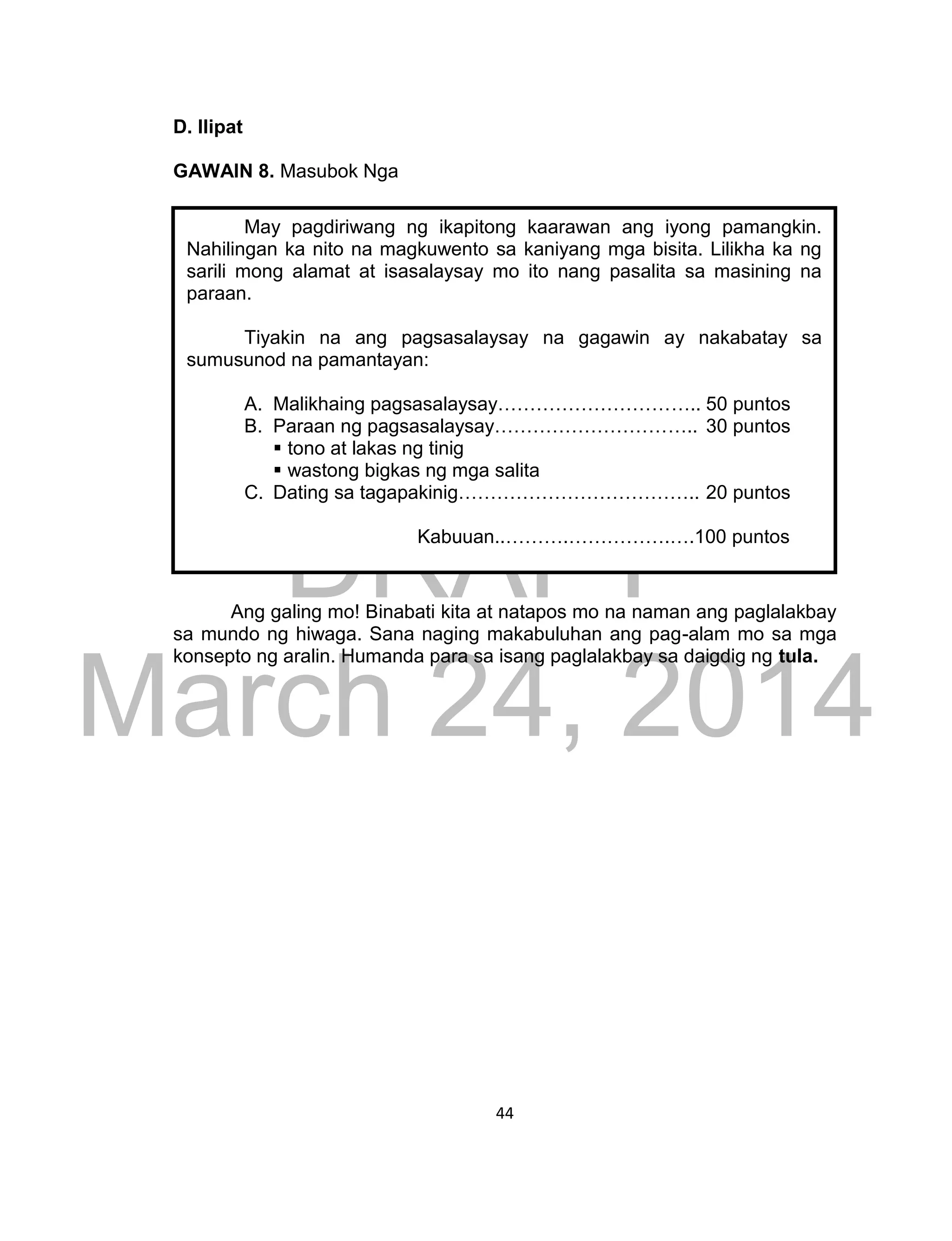 DRAFT
March 24, 2014
44
D. Ilipat
GAWAIN 8. Masubok Nga
Ang galing mo! Binabati kita at natapos mo na naman ang paglalakbay
sa mundo ng hiwaga. Sana naging makabuluhan ang pag-alam mo sa mga
konsepto ng aralin. Humanda para sa isang paglalakbay sa daigdig ng tula.
May pagdiriwang ng ikapitong kaarawan ang iyong pamangkin.
Nahilingan ka nito na magkuwento sa kaniyang mga bisita. Lilikha ka ng
sarili mong alamat at isasalaysay mo ito nang pasalita sa masining na
paraan.
Tiyakin na ang pagsasalaysay na gagawin ay nakabatay sa
sumusunod na pamantayan:
A. Malikhaing pagsasalaysay………………………….. 50 puntos
B. Paraan ng pagsasalaysay………………………….. 30 puntos
 tono at lakas ng tinig
 wastong bigkas ng mga salita
C. Dating sa tagapakinig……………………………….. 20 puntos
Kabuuan..……….…………….….100 puntos
Paraan ng pagkukuwento…………………….. 40 pts.
Pagkamasining…………………………………. 30 pts.
HIkayat sa mga bata…………………………… 30 pts.
KABUUAN……………………….100 pts.
 