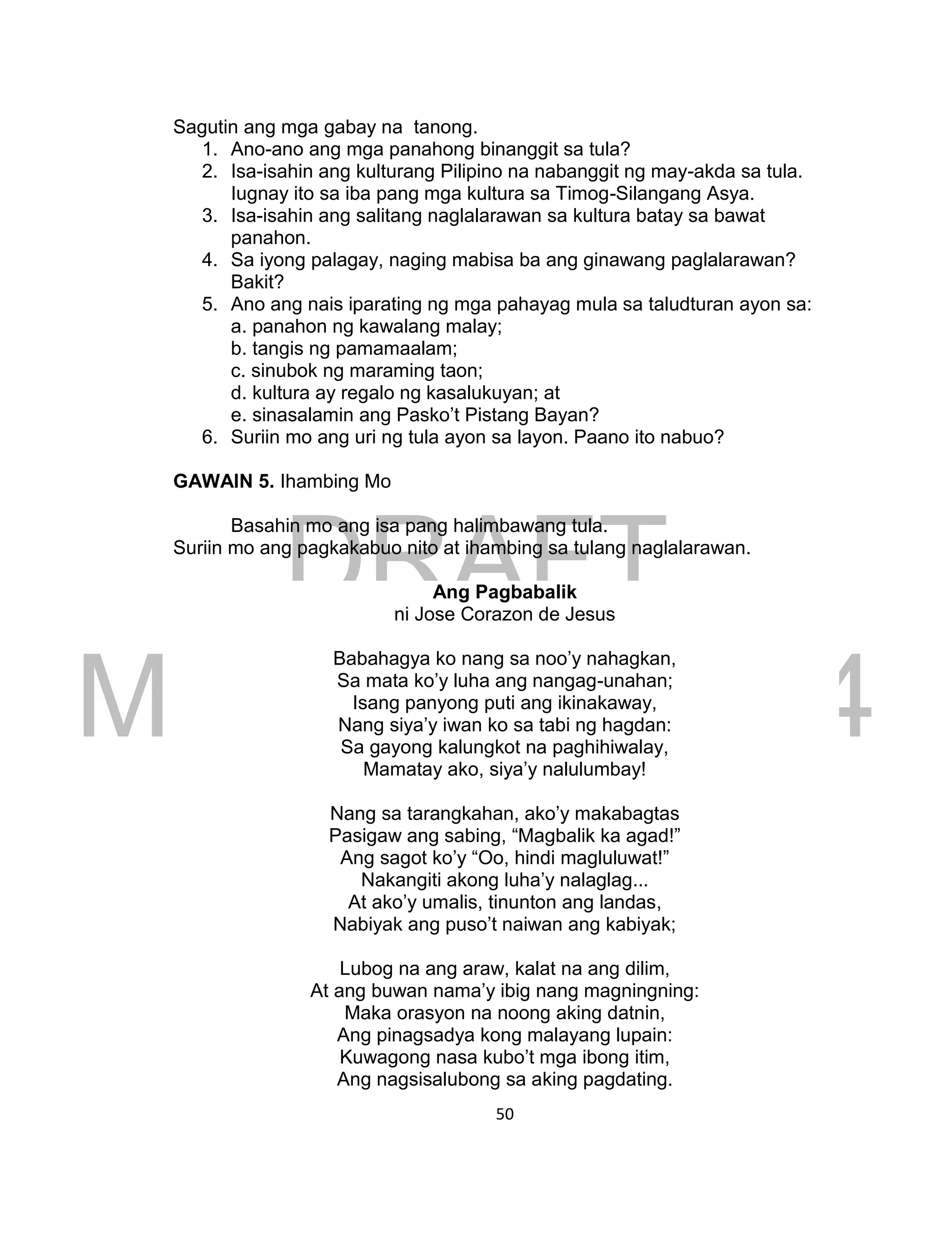 DRAFT
March 24, 2014
50
Sagutin ang mga gabay na tanong.
1. Ano-ano ang mga panahong binanggit sa tula?
2. Isa-isahin ang kulturang Pilipino na nabanggit ng may-akda sa tula.
Iugnay ito sa iba pang mga kultura sa Timog-Silangang Asya.
3. Isa-isahin ang salitang naglalarawan sa kultura batay sa bawat
panahon.
4. Sa iyong palagay, naging mabisa ba ang ginawang paglalarawan?
Bakit?
5. Ano ang nais iparating ng mga pahayag mula sa taludturan ayon sa:
a. panahon ng kawalang malay;
b. tangis ng pamamaalam;
c. sinubok ng maraming taon;
d. kultura ay regalo ng kasalukuyan; at
e. sinasalamin ang Pasko’t Pistang Bayan?
6. Suriin mo ang uri ng tula ayon sa layon. Paano ito nabuo?
GAWAIN 5. Ihambing Mo
Basahin mo ang isa pang halimbawang tula.
Suriin mo ang pagkakabuo nito at ihambing sa tulang naglalarawan.
Ang Pagbabalik
ni Jose Corazon de Jesus
Babahagya ko nang sa noo’y nahagkan,
Sa mata ko’y luha ang nangag-unahan;
Isang panyong puti ang ikinakaway,
Nang siya’y iwan ko sa tabi ng hagdan:
Sa gayong kalungkot na paghihiwalay,
Mamatay ako, siya’y nalulumbay!
Nang sa tarangkahan, ako’y makabagtas
Pasigaw ang sabing, “Magbalik ka agad!”
Ang sagot ko’y “Oo, hindi magluluwat!”
Nakangiti akong luha’y nalaglag...
At ako’y umalis, tinunton ang landas,
Nabiyak ang puso’t naiwan ang kabiyak;
Lubog na ang araw, kalat na ang dilim,
At ang buwan nama’y ibig nang magningning:
Maka orasyon na noong aking datnin,
Ang pinagsadya kong malayang lupain:
Kuwagong nasa kubo’t mga ibong itim,
Ang nagsisalubong sa aking pagdating.
 