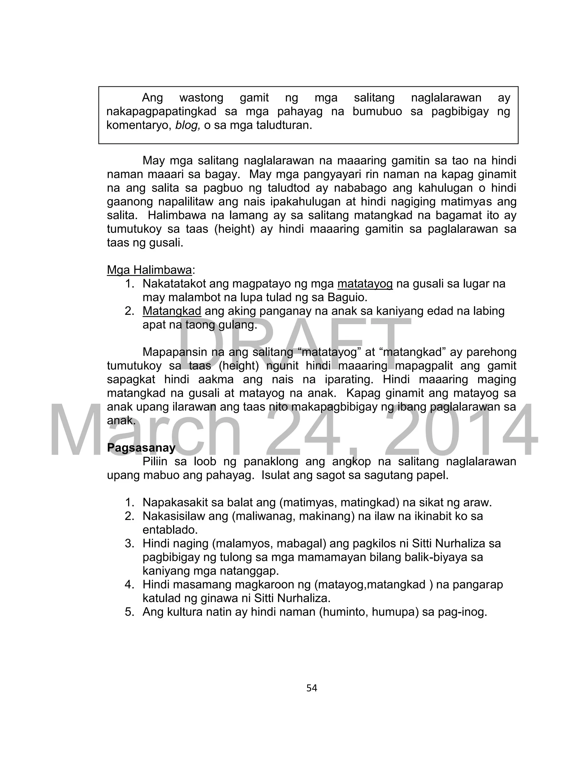 DRAFT
March 24, 2014
54
May mga salitang naglalarawan na maaaring gamitin sa tao na hindi
naman maaari sa bagay. May mga pangyayari rin naman na kapag ginamit
na ang salita sa pagbuo ng taludtod ay nababago ang kahulugan o hindi
gaanong napalilitaw ang nais ipakahulugan at hindi nagiging matimyas ang
salita. Halimbawa na lamang ay sa salitang matangkad na bagamat ito ay
tumutukoy sa taas (height) ay hindi maaaring gamitin sa paglalarawan sa
taas ng gusali.
Mga Halimbawa:
1. Nakatatakot ang magpatayo ng mga matatayog na gusali sa lugar na
may malambot na lupa tulad ng sa Baguio.
2. Matangkad ang aking panganay na anak sa kaniyang edad na labing
apat na taong gulang.
Mapapansin na ang salitang “matatayog” at “matangkad” ay parehong
tumutukoy sa taas (height) ngunit hindi maaaring mapagpalit ang gamit
sapagkat hindi aakma ang nais na iparating. Hindi maaaring maging
matangkad na gusali at matayog na anak. Kapag ginamit ang matayog sa
anak upang ilarawan ang taas nito makapagbibigay ng ibang paglalarawan sa
anak.
Pagsasanay
Piliin sa loob ng panaklong ang angkop na salitang naglalarawan
upang mabuo ang pahayag. Isulat ang sagot sa sagutang papel.
1. Napakasakit sa balat ang (matimyas, matingkad) na sikat ng araw.
2. Nakasisilaw ang (maliwanag, makinang) na ilaw na ikinabit ko sa
entablado.
3. Hindi naging (malamyos, mabagal) ang pagkilos ni Sitti Nurhaliza sa
pagbibigay ng tulong sa mga mamamayan bilang balik-biyaya sa
kaniyang mga natanggap.
4. Hindi masamang magkaroon ng (matayog,matangkad ) na pangarap
katulad ng ginawa ni Sitti Nurhaliza.
5. Ang kultura natin ay hindi naman (huminto, humupa) sa pag-inog.
Ang wastong gamit ng mga salitang naglalarawan ay
nakapagpapatingkad sa mga pahayag na bumubuo sa pagbibigay ng
komentaryo, blog, o sa mga taludturan.
 