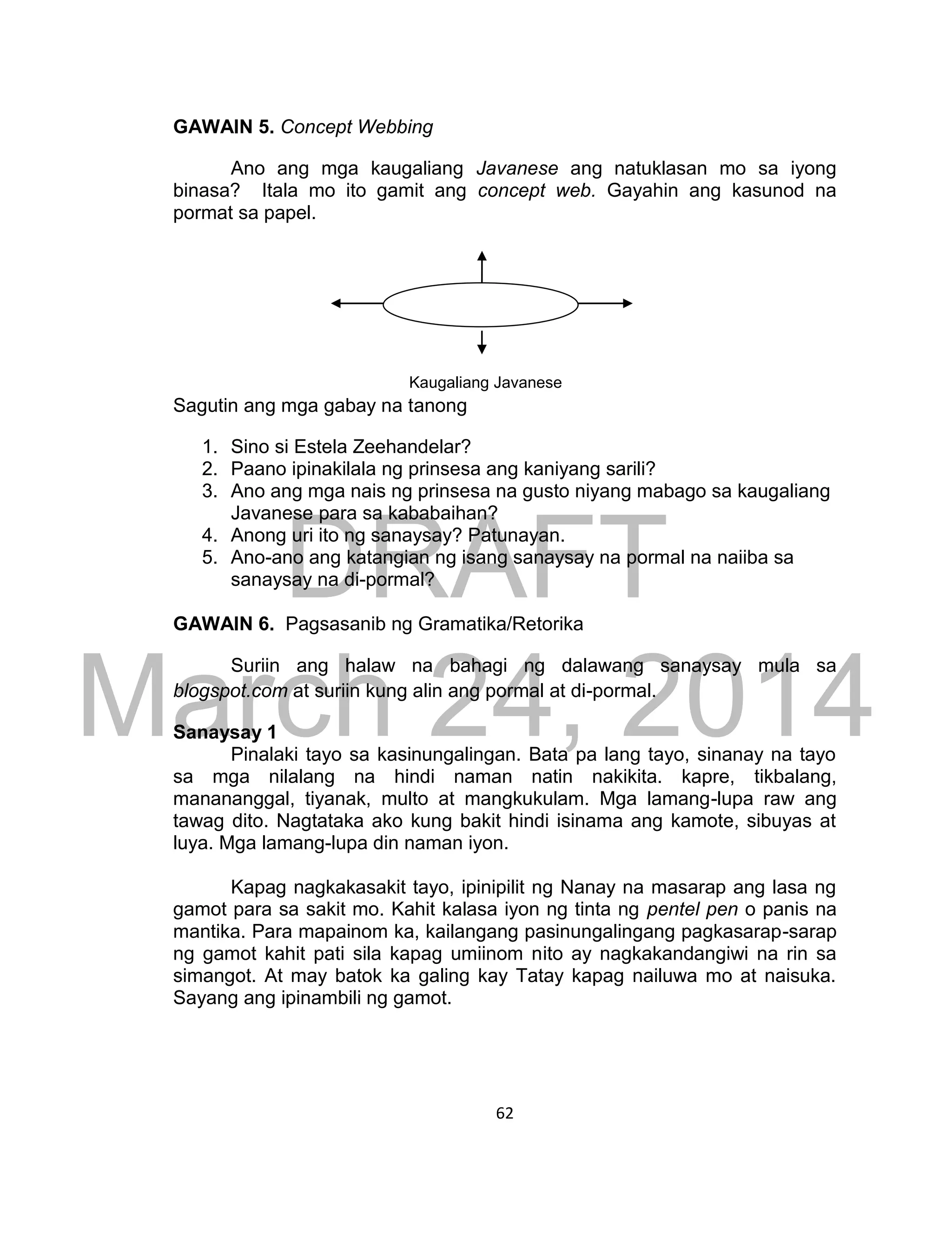 DRAFT
March 24, 2014
62
GAWAIN 5. Concept Webbing
Ano ang mga kaugaliang Javanese ang natuklasan mo sa iyong
binasa? Itala mo ito gamit ang concept web. Gayahin ang kasunod na
pormat sa papel.
Kaugaliang Javanese
Sagutin ang mga gabay na tanong
1. Sino si Estela Zeehandelar?
2. Paano ipinakilala ng prinsesa ang kaniyang sarili?
3. Ano ang mga nais ng prinsesa na gusto niyang mabago sa kaugaliang
Javanese para sa kababaihan?
4. Anong uri ito ng sanaysay? Patunayan.
5. Ano-ano ang katangian ng isang sanaysay na pormal na naiiba sa
sanaysay na di-pormal?
GAWAIN 6. Pagsasanib ng Gramatika/Retorika
Suriin ang halaw na bahagi ng dalawang sanaysay mula sa
blogspot.com at suriin kung alin ang pormal at di-pormal.
Sanaysay 1
Pinalaki tayo sa kasinungalingan. Bata pa lang tayo, sinanay na tayo
sa mga nilalang na hindi naman natin nakikita. kapre, tikbalang,
manananggal, tiyanak, multo at mangkukulam. Mga lamang-lupa raw ang
tawag dito. Nagtataka ako kung bakit hindi isinama ang kamote, sibuyas at
luya. Mga lamang-lupa din naman iyon.
Kapag nagkakasakit tayo, ipinipilit ng Nanay na masarap ang lasa ng
gamot para sa sakit mo. Kahit kalasa iyon ng tinta ng pentel pen o panis na
mantika. Para mapainom ka, kailangang pasinungalingang pagkasarap-sarap
ng gamot kahit pati sila kapag umiinom nito ay nagkakandangiwi na rin sa
simangot. At may batok ka galing kay Tatay kapag nailuwa mo at naisuka.
Sayang ang ipinambili ng gamot.
 
