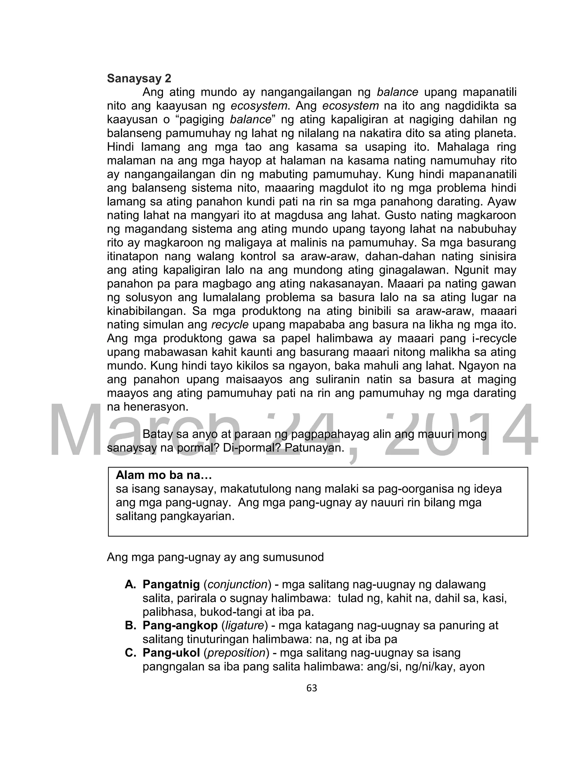DRAFT
March 24, 2014
63
Sanaysay 2
Ang ating mundo ay nangangailangan ng balance upang mapanatili
nito ang kaayusan ng ecosystem. Ang ecosystem na ito ang nagdidikta sa
kaayusan o “pagiging balance” ng ating kapaligiran at nagiging dahilan ng
balanseng pamumuhay ng lahat ng nilalang na nakatira dito sa ating planeta.
Hindi lamang ang mga tao ang kasama sa usaping ito. Mahalaga ring
malaman na ang mga hayop at halaman na kasama nating namumuhay rito
ay nangangailangan din ng mabuting pamumuhay. Kung hindi mapananatili
ang balanseng sistema nito, maaaring magdulot ito ng mga problema hindi
lamang sa ating panahon kundi pati na rin sa mga panahong darating. Ayaw
nating lahat na mangyari ito at magdusa ang lahat. Gusto nating magkaroon
ng magandang sistema ang ating mundo upang tayong lahat na nabubuhay
rito ay magkaroon ng maligaya at malinis na pamumuhay. Sa mga basurang
itinatapon nang walang kontrol sa araw-araw, dahan-dahan nating sinisira
ang ating kapaligiran lalo na ang mundong ating ginagalawan. Ngunit may
panahon pa para magbago ang ating nakasanayan. Maaari pa nating gawan
ng solusyon ang lumalalang problema sa basura lalo na sa ating lugar na
kinabibilangan. Sa mga produktong na ating binibili sa araw-araw, maaari
nating simulan ang recycle upang mapababa ang basura na likha ng mga ito.
Ang mga produktong gawa sa papel halimbawa ay maaari pang i-recycle
upang mabawasan kahit kaunti ang basurang maaari nitong malikha sa ating
mundo. Kung hindi tayo kikilos sa ngayon, baka mahuli ang lahat. Ngayon na
ang panahon upang maisaayos ang suliranin natin sa basura at maging
maayos ang ating pamumuhay pati na rin ang pamumuhay ng mga darating
na henerasyon.
Batay sa anyo at paraan ng pagpapahayag alin ang mauuri mong
sanaysay na pormal? Di-pormal? Patunayan.
Alam mo ba na…
sa isang sanaysay, makatutulong nang malaki sa pag-oorganisa ng ideya
ang mga pang-ugnay. Ang mga pang-ugnay ay nauuri rin bilang mga
salitang pangkayarian.
Ang mga pang-ugnay ay ang sumusunod
A. Pangatnig (conjunction) - mga salitang nag-uugnay ng dalawang
salita, parirala o sugnay halimbawa: tulad ng, kahit na, dahil sa, kasi,
palibhasa, bukod-tangi at iba pa.
B. Pang-angkop (ligature) - mga katagang nag-uugnay sa panuring at
salitang tinuturingan halimbawa: na, ng at iba pa
C. Pang-ukol (preposition) - mga salitang nag-uugnay sa isang
pangngalan sa iba pang salita halimbawa: ang/si, ng/ni/kay, ayon
 