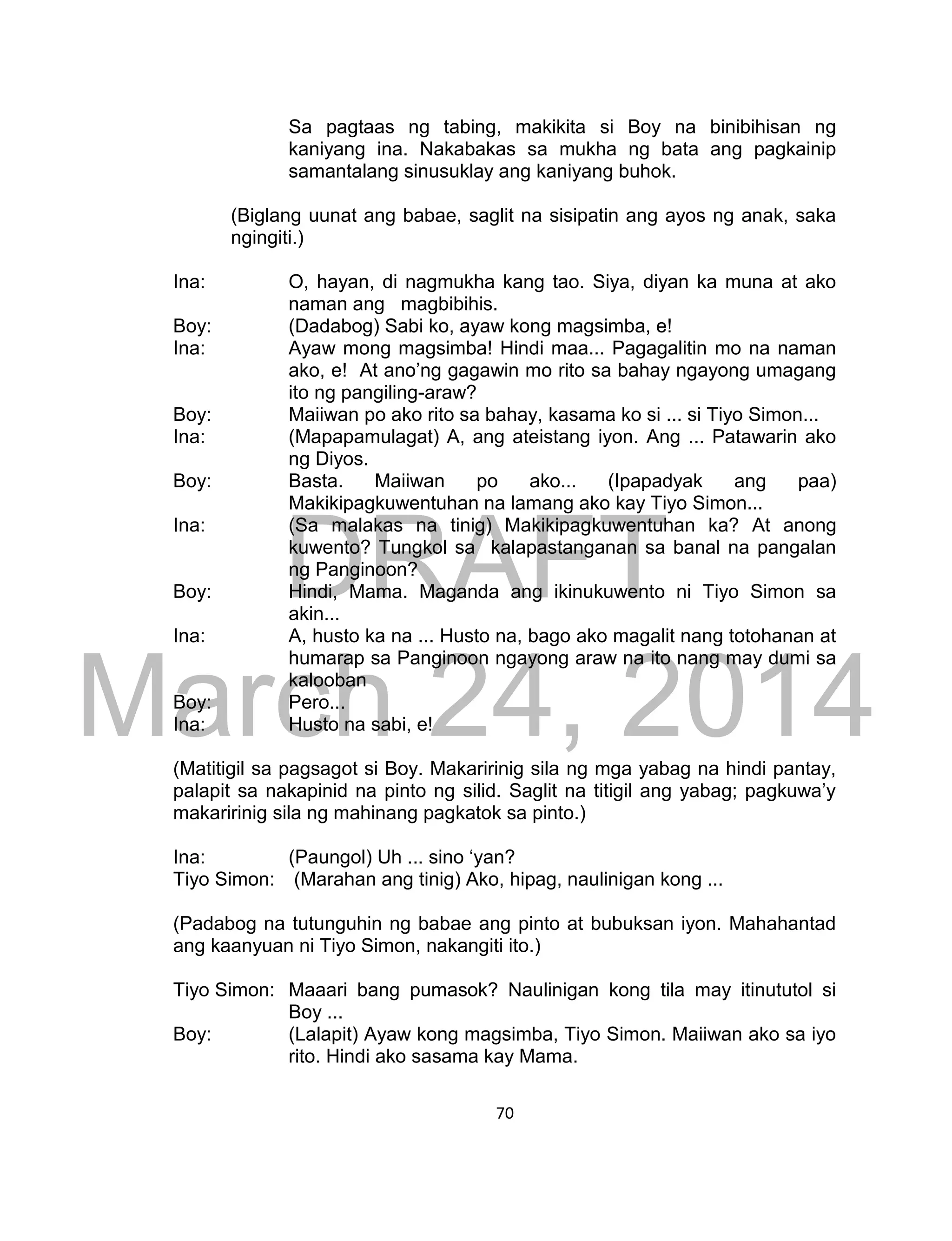 DRAFT
March 24, 2014
70
Sa pagtaas ng tabing, makikita si Boy na binibihisan ng
kaniyang ina. Nakabakas sa mukha ng bata ang pagkainip
samantalang sinusuklay ang kaniyang buhok.
(Biglang uunat ang babae, saglit na sisipatin ang ayos ng anak, saka
ngingiti.)
Ina: O, hayan, di nagmukha kang tao. Siya, diyan ka muna at ako
naman ang magbibihis.
Boy: (Dadabog) Sabi ko, ayaw kong magsimba, e!
Ina: Ayaw mong magsimba! Hindi maa... Pagagalitin mo na naman
ako, e! At ano’ng gagawin mo rito sa bahay ngayong umagang
ito ng pangiling-araw?
Boy: Maiiwan po ako rito sa bahay, kasama ko si ... si Tiyo Simon...
Ina: (Mapapamulagat) A, ang ateistang iyon. Ang ... Patawarin ako
ng Diyos.
Boy: Basta. Maiiwan po ako... (Ipapadyak ang paa)
Makikipagkuwentuhan na lamang ako kay Tiyo Simon...
Ina: (Sa malakas na tinig) Makikipagkuwentuhan ka? At anong
kuwento? Tungkol sa kalapastanganan sa banal na pangalan
ng Panginoon?
Boy: Hindi, Mama. Maganda ang ikinukuwento ni Tiyo Simon sa
akin...
Ina: A, husto ka na ... Husto na, bago ako magalit nang totohanan at
humarap sa Panginoon ngayong araw na ito nang may dumi sa
kalooban
Boy: Pero...
Ina: Husto na sabi, e!
(Matitigil sa pagsagot si Boy. Makaririnig sila ng mga yabag na hindi pantay,
palapit sa nakapinid na pinto ng silid. Saglit na titigil ang yabag; pagkuwa’y
makaririnig sila ng mahinang pagkatok sa pinto.)
Ina: (Paungol) Uh ... sino ‘yan?
Tiyo Simon: (Marahan ang tinig) Ako, hipag, naulinigan kong ...
(Padabog na tutunguhin ng babae ang pinto at bubuksan iyon. Mahahantad
ang kaanyuan ni Tiyo Simon, nakangiti ito.)
Tiyo Simon: Maaari bang pumasok? Naulinigan kong tila may itinututol si
Boy ...
Boy: (Lalapit) Ayaw kong magsimba, Tiyo Simon. Maiiwan ako sa iyo
rito. Hindi ako sasama kay Mama.
 