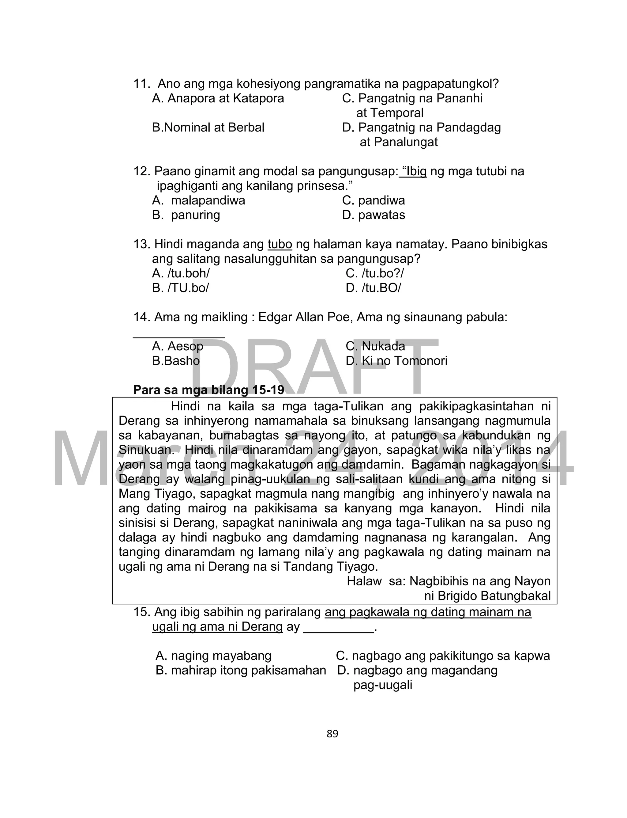 DRAFT
March 24, 2014
89
11. Ano ang mga kohesiyong pangramatika na pagpapatungkol?
A. Anapora at Katapora C. Pangatnig na Pananhi
at Temporal
B.Nominal at Berbal D. Pangatnig na Pandagdag
at Panalungat
12. Paano ginamit ang modal sa pangungusap: “Ibig ng mga tutubi na
ipaghiganti ang kanilang prinsesa.”
A. malapandiwa C. pandiwa
B. panuring D. pawatas
13. Hindi maganda ang tubo ng halaman kaya namatay. Paano binibigkas
ang salitang nasalungguhitan sa pangungusap?
A. /tu.boh/ C. /tu.bo?/
B. /TU.bo/ D. /tu.BO/
14. Ama ng maikling : Edgar Allan Poe, Ama ng sinaunang pabula:
_____________
A. Aesop C. Nukada
B.Basho D. Ki no Tomonori
Para sa mga bilang 15-19
Hindi na kaila sa mga taga-Tulikan ang pakikipagkasintahan ni
Derang sa inhinyerong namamahala sa binuksang lansangang nagmumula
sa kabayanan, bumabagtas sa nayong ito, at patungo sa kabundukan ng
Sinukuan. Hindi nila dinaramdam ang gayon, sapagkat wika nila’y likas na
yaon sa mga taong magkakatugon ang damdamin. Bagaman nagkagayon si
Derang ay walang pinag-uukulan ng sali-salitaan kundi ang ama nitong si
Mang Tiyago, sapagkat magmula nang mangibig ang inhinyero’y nawala na
ang dating mairog na pakikisama sa kanyang mga kanayon. Hindi nila
sinisisi si Derang, sapagkat naniniwala ang mga taga-Tulikan na sa puso ng
dalaga ay hindi nagbuko ang damdaming nagnanasa ng karangalan. Ang
tanging dinaramdam ng lamang nila’y ang pagkawala ng dating mainam na
ugali ng ama ni Derang na si Tandang Tiyago.
Halaw sa: Nagbibihis na ang Nayon
ni Brigido Batungbakal
15. Ang ibig sabihin ng pariralang ang pagkawala ng dating mainam na
ugali ng ama ni Derang ay __________.
A. naging mayabang C. nagbago ang pakikitungo sa kapwa
B. mahirap itong pakisamahan D. nagbago ang magandang
pag-uugali
 