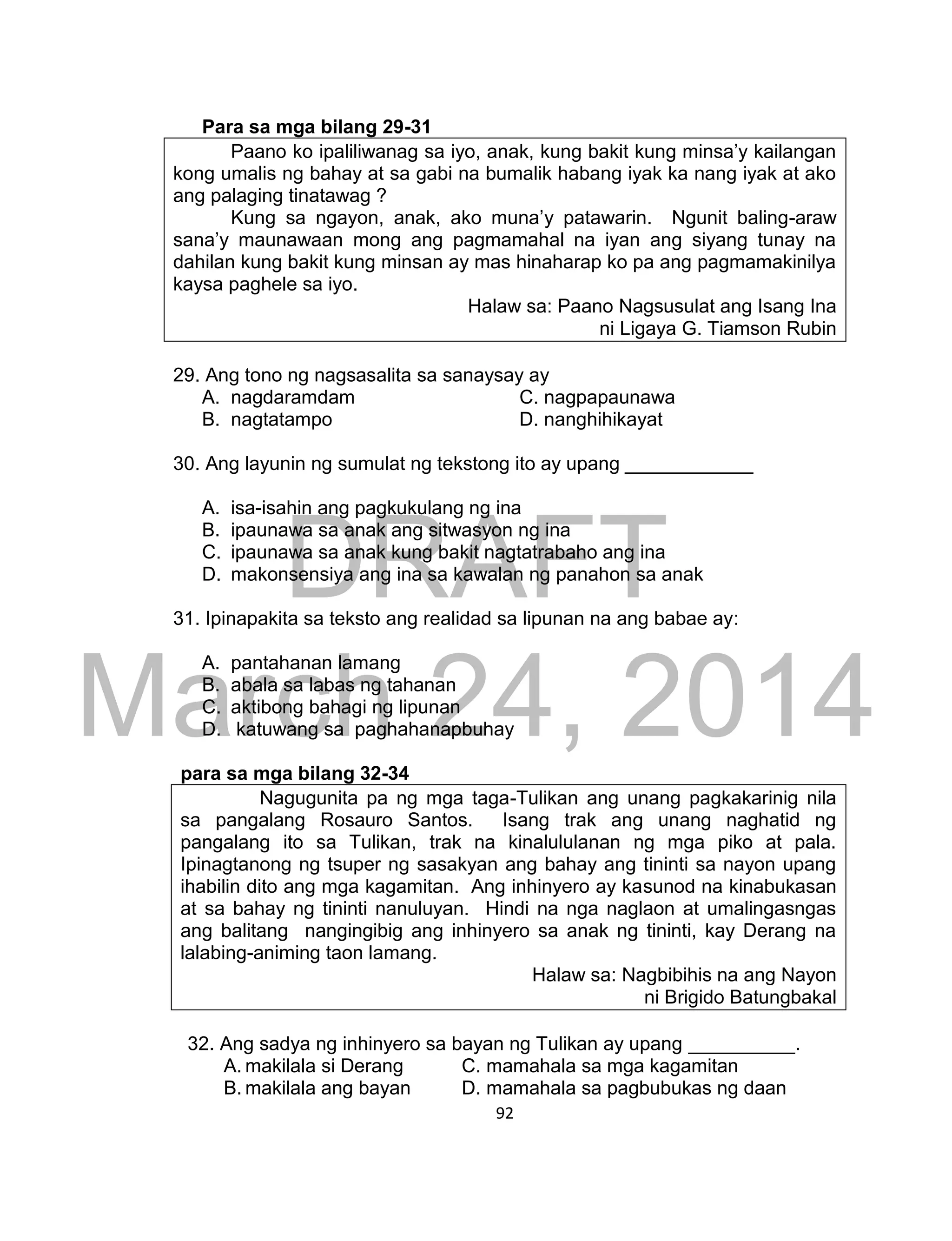 DRAFT
March 24, 2014
92
Para sa mga bilang 29-31
Paano ko ipaliliwanag sa iyo, anak, kung bakit kung minsa’y kailangan
kong umalis ng bahay at sa gabi na bumalik habang iyak ka nang iyak at ako
ang palaging tinatawag ?
Kung sa ngayon, anak, ako muna’y patawarin. Ngunit baling-araw
sana’y maunawaan mong ang pagmamahal na iyan ang siyang tunay na
dahilan kung bakit kung minsan ay mas hinaharap ko pa ang pagmamakinilya
kaysa paghele sa iyo.
Halaw sa: Paano Nagsusulat ang Isang Ina
ni Ligaya G. Tiamson Rubin
29. Ang tono ng nagsasalita sa sanaysay ay
A. nagdaramdam C. nagpapaunawa
B. nagtatampo D. nanghihikayat
30. Ang layunin ng sumulat ng tekstong ito ay upang ____________
A. isa-isahin ang pagkukulang ng ina
B. ipaunawa sa anak ang sitwasyon ng ina
C. ipaunawa sa anak kung bakit nagtatrabaho ang ina
D. makonsensiya ang ina sa kawalan ng panahon sa anak
31. Ipinapakita sa teksto ang realidad sa lipunan na ang babae ay:
A. pantahanan lamang
B. abala sa labas ng tahanan
C. aktibong bahagi ng lipunan
D. katuwang sa paghahanapbuhay
para sa mga bilang 32-34
Nagugunita pa ng mga taga-Tulikan ang unang pagkakarinig nila
sa pangalang Rosauro Santos. Isang trak ang unang naghatid ng
pangalang ito sa Tulikan, trak na kinalululanan ng mga piko at pala.
Ipinagtanong ng tsuper ng sasakyan ang bahay ang tininti sa nayon upang
ihabilin dito ang mga kagamitan. Ang inhinyero ay kasunod na kinabukasan
at sa bahay ng tininti nanuluyan. Hindi na nga naglaon at umalingasngas
ang balitang nangingibig ang inhinyero sa anak ng tininti, kay Derang na
lalabing-animing taon lamang.
Halaw sa: Nagbibihis na ang Nayon
ni Brigido Batungbakal
32. Ang sadya ng inhinyero sa bayan ng Tulikan ay upang __________.
A. makilala si Derang C. mamahala sa mga kagamitan
B. makilala ang bayan D. mamahala sa pagbubukas ng daan
 