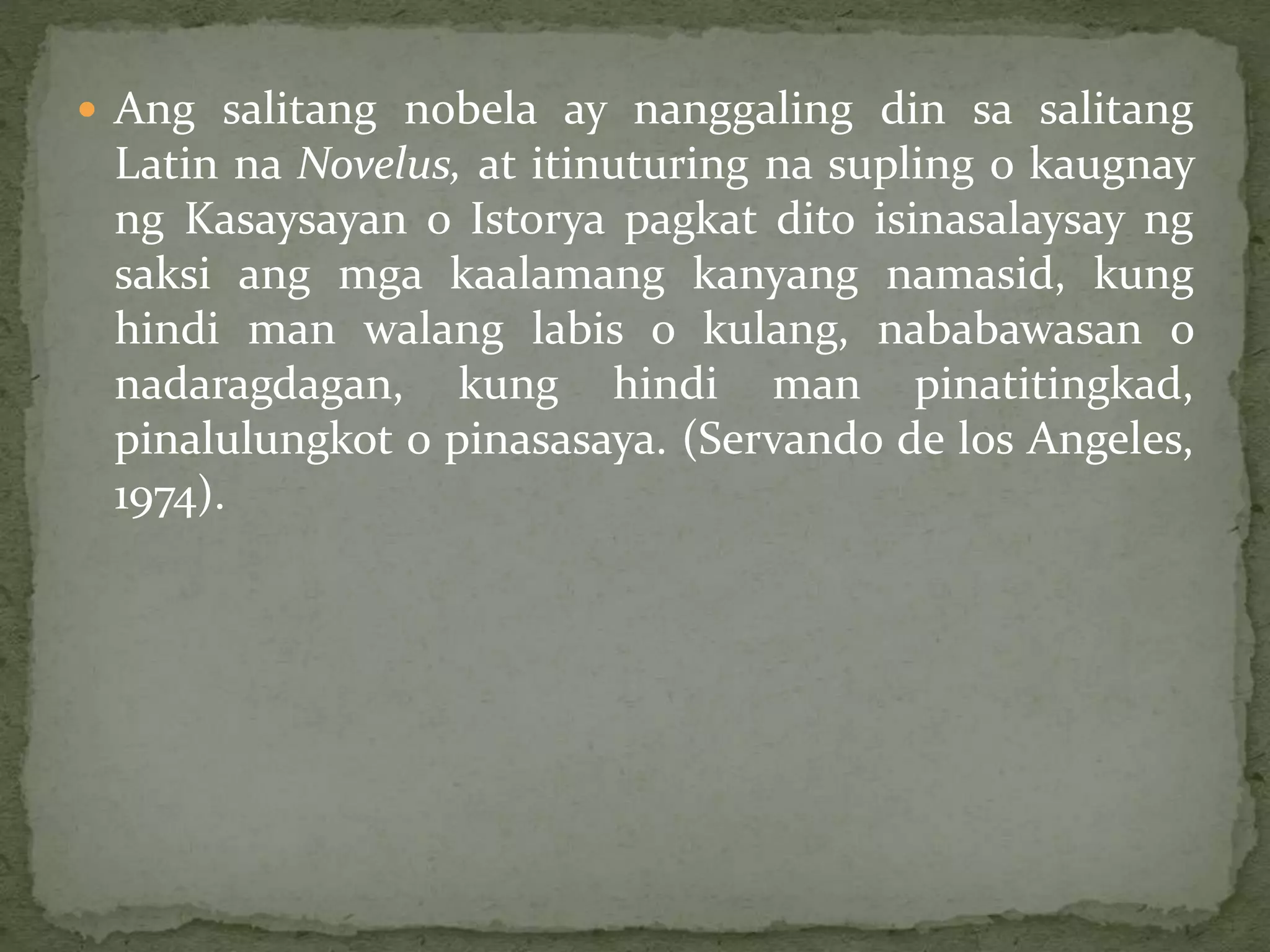  Ang salitang nobela ay nanggaling din sa salitang
Latin na Novelus, at itinuturing na supling o kaugnay
ng Kasaysayan o Istorya pagkat dito isinasalaysay ng
saksi ang mga kaalamang kanyang namasid, kung
hindi man walang labis o kulang, nababawasan o
nadaragdagan, kung hindi man pinatitingkad,
pinalulungkot o pinasasaya. (Servando de los Angeles,
1974).
 