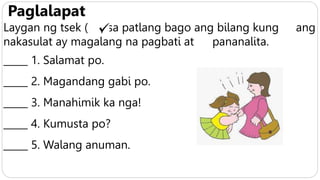 Paglalapat
Laygan ng tsek ( ) sa patlang bago ang bilang kung ang
nakasulat ay magalang na pagbati at pananalita.
_____ 1. Salamat po.
_____ 2. Magandang gabi po.
_____ 3. Manahimik ka nga!
_____ 4. Kumusta po?
_____ 5. Walang anuman.
 
