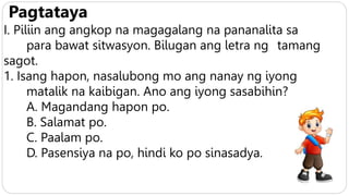 Pagtataya
I. Piliin ang angkop na magagalang na pananalita sa
para bawat sitwasyon. Bilugan ang letra ng tamang
sagot.
1. Isang hapon, nasalubong mo ang nanay ng iyong
matalik na kaibigan. Ano ang iyong sasabihin?
A. Magandang hapon po.
B. Salamat po.
C. Paalam po.
D. Pasensiya na po, hindi ko po sinasadya.
 