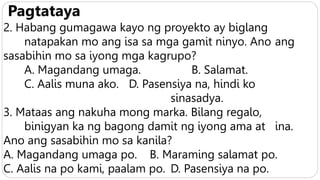 Pagtataya
2. Habang gumagawa kayo ng proyekto ay biglang
natapakan mo ang isa sa mga gamit ninyo. Ano ang
sasabihin mo sa iyong mga kagrupo?
A. Magandang umaga. B. Salamat.
C. Aalis muna ako. D. Pasensiya na, hindi ko
sinasadya.
3. Mataas ang nakuha mong marka. Bilang regalo,
binigyan ka ng bagong damit ng iyong ama at ina.
Ano ang sasabihin mo sa kanila?
A. Magandang umaga po. B. Maraming salamat po.
C. Aalis na po kami, paalam po. D. Pasensiya na po.
 