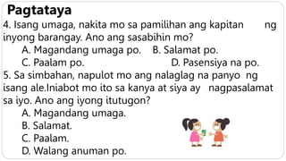 Pagtataya
4. Isang umaga, nakita mo sa pamilihan ang kapitan ng
inyong barangay. Ano ang sasabihin mo?
A. Magandang umaga po. B. Salamat po.
C. Paalam po. D. Pasensiya na po.
5. Sa simbahan, napulot mo ang nalaglag na panyo ng
isang ale.Iniabot mo ito sa kanya at siya ay nagpasalamat
sa iyo. Ano ang iyong itutugon?
A. Magandang umaga.
B. Salamat.
C. Paalam.
D. Walang anuman po.
 
