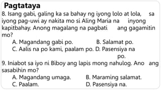 Pagtataya
8. Isang gabi, galing ka sa bahay ng iyong lolo at lola, sa
iyong pag-uwi ay nakita mo si Aling Maria na inyong
kapitbahay. Anong magalang na pagbati ang gagamitin
mo?
A. Magandang gabi po. B. Salamat po.
C. Aalis na po kami, paalam po. D. Pasensiya na
po.
9. Iniabot sa iyo ni Biboy ang lapis mong nahulog. Ano ang
sasabihin mo?
A. Magandang umaga. B. Maraming salamat.
C. Paalam. D. Pasensiya na.
 