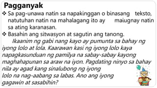 Pagganyak
 Sa pag-unawa natin sa napakinggan o binasang teksto,
natutuhan natin na mahalagang ito ay maiugnay natin
sa ating karanasan.
 Basahin ang sitwasyon at sagutin ang tanong.
Ikaanim ng gabi nang kayo ay pumunta sa bahay ng
iyong lolo at lola. Kaarawan kasi ng iyong lolo kaya
napagkasunduan ng pamilya na sabay-sabay kayong
maghahapunan sa araw na iyon. Pagdating ninyo sa bahay
nila ay agad kang sinalubong ng iyong
lolo na nag-aabang sa labas. Ano ang iyong
gagawin at sasabihin?
 