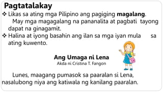 Pagtatalakay
 Likas sa ating mga Pilipino ang pagiging magalang.
May mga magagalang na pananalita at pagbati tayong
dapat na ginagamit.
 Halina at iyong basahin ang ilan sa mga iyan mula sa
ating kuwento.
Ang Umaga ni Lena
Akda ni Cristina T. Fangon
Lunes, maagang pumasok sa paaralan si Lena,
nasalubong niya ang katiwala ng kanilang paaralan.
 