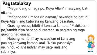 Pagtatalakay
“Magandang umaga po, Kuya Allan,” masayang bati
niLena.
“Magandang umaga rin naman,” nakangiting bati ni
Kuya Allan, ang katiwala ng kanilang paaralan.
Oras ng recess, bibili si Lena sa kantina. “Makikiraan
po,”sambit niya habang dumaraan sa pagitan ng mga
gurong nag-uusap.
Habang namimili ay natapakan ni Lena ang
paa ng kanyang kamag-aral. “Naku pasensiya
na, hindi ko sinasadya,” may pag- aalalang
sabi niya.
 