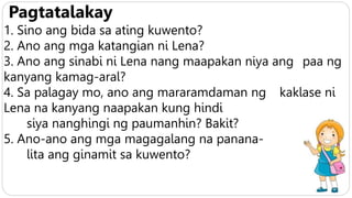 Pagtatalakay
1. Sino ang bida sa ating kuwento?
2. Ano ang mga katangian ni Lena?
3. Ano ang sinabi ni Lena nang maapakan niya ang paa ng
kanyang kamag-aral?
4. Sa palagay mo, ano ang mararamdaman ng kaklase ni
Lena na kanyang naapakan kung hindi
siya nanghingi ng paumanhin? Bakit?
5. Ano-ano ang mga magagalang na panana-
lita ang ginamit sa kuwento?
 