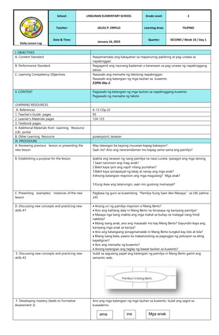 Daily Lesson Log
School: LINGUNAN ELEMENTARY SCHOOL Grade Level: 2
Teacher: JALOU P. ERPELO Learning Area: FILIPINO
Date & Time:
January 16, 2023
Quarter: SECOND / Week 10 / Day 1
I. OBJECTIVES
A. Content Standard Naipamamalas ang kakayahan sa mapanuring pakikinig at pag-unawa sa
napakinggan
B. Performance Standard Nagagamit ang naunang kaalaman o karanasan sa pag-unawa ng napakinggang
teksto
C. Learning Competency Objectives Nasasabi ang mensahe ng tekstong napakinggan
Nasasabi ang katangian ng mga tauhan sa kuwento
F2PN-IIIa-2
II. CONTENT Pagsasabi ng katangian ng mga tauhan sa napakinggang kuwento
Pagsasabi ng mensahe ng teksto
LEARNING RESOURCES
A. References K-12 CGp.32
1. Teacher’s Guide pages 93
2. Learner’s Materials pages 124-125
3. Textbook pages
4. Additional Materials from Learning Resource
(LR) portal
B. Other Learning Resource powerpoint, larawan
III. PROCEDURE
A. Reviewing previous lesson or presenting the
new lesson
May lalawigan ba kayong inuuwian kapag bakasyon?
Saan ito? Ano ang nararamdaman mo kapag sama-sama ang pamilya?
B. Establishing a purpose for the lesson Ipakita ang larawan ng isang pamilya na nasa Luneta. Ipasagot ang mga tanong
1.Saan naroroon ang mag-anak?
2.Bakit kaya iyon ang napili nilang puntahan?
3.Bakit kaya ipinapasyal ng tatay at nanay ang mga anak?
4.Anong katangian mayroon ang mga magulang? Mga anak?
5.Kung ikaw ang tatanungin, saan mo gustong mamasyal?
C. Presenting examples/ instances of the new
lesson
Pagbasa ng guro sa kuwentong “Pamilya Kung Saan Ako Masaya,” sa LM, pahina
245
D. Discussing new concepts and practicing new
skills #1
 Anong uri ng pamilya mayroon si Mang Berto?
 Ano ang balitang dala ni Mang Berto na ikinasaya ng kaniyang pamilya?
 Masaya nga bang makita ang mga mahal sa buhay na matagal nang hindi
nakikita?
 Bilang isang anak, ano ang masasabi mo kay Mang Berto? Gayundin kaya ang
kaniyang mga anak sa kaniya?
 Ano ang katangiang ipinagmamalaki ni Mang Berto tungkol kay lolo at lola?
 Bilang isang bata, paano ka makatutulong sa pagsugpo ng polusyon sa ating
kapaligiran?
 Ano ang mensahe ng kuwento?
 Anong katangian ang taglay ng bawat tauhan sa kuwento?
E. Discussing new concepts and practicing new
skills #2
Isulat sa sagutang papel ang katangian ng pamilya ni Mang Berto gamit ang
semantic web.
F. Developing mastery (leads to Formative
Assessment 3)
Ano ang mga katangian ng mga tauhan sa kuwento. Isulat ang sagot sa
kuwaderno.
ama ina Mga anak
 