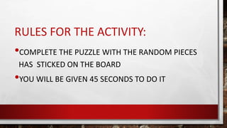 RULES FOR THE ACTIVITY:
•COMPLETE THE PUZZLE WITH THE RANDOM PIECES
HAS STICKED ON THE BOARD
•YOU WILL BE GIVEN 45 SECONDS TO DO IT
 