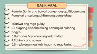 )
)
)
)
)
)
)
)
)
Panuto: Suriin ang bawat pangungusap. Bilugan ang
Pang-uri at salungguhitan ang pang-abay.
1.Sariwa ang mga gulay.
2.Talagang napakalaki ng bahang idinulot ng
bagyo.
3.Dumanas tayo noon ng kalamidad.
4.Tahimik ang nayon.
5.Simple ang mga kahilingan ng mga bata.
)
)
)
)
)
)
)
)
)
 