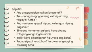 )
)
)
)
)
)
)
)
) Sagutin:
• Ano ang pangalan ng kanilang anak?
• Anu-anong magagandang katangian ang
taglay ni Amba?
• Ano naman ang ugali niyang kailangan niyang
baguhin ?
• Sino ang humamon sa bata kung siya ay
talagang magaling humabi?
• Bakit kaya pinarusahan ng Dyosa ang bata?
• Paano siya pinarusahan? Ilarawan ang naging
itsura ng bata.
)
)
)
)
)
)
)
)
)
 