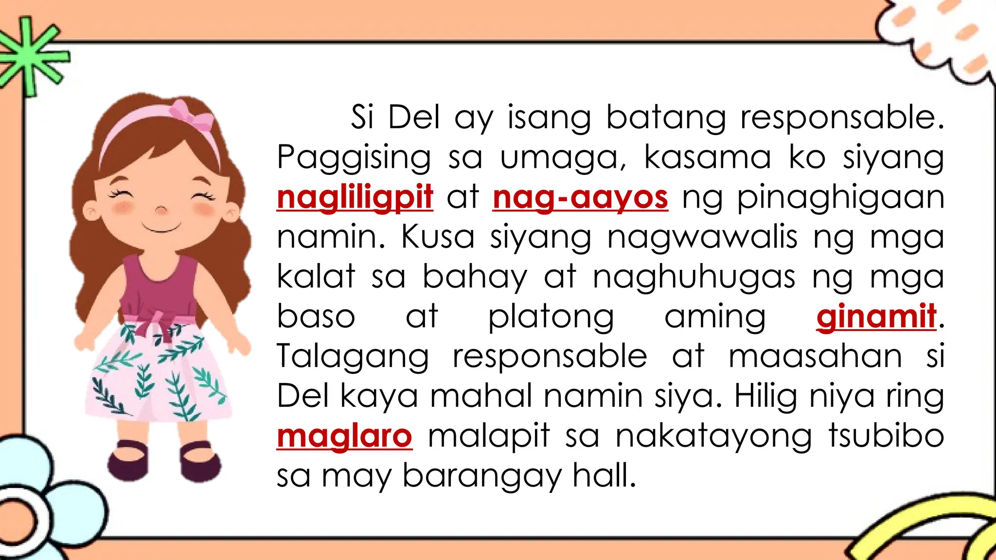 Si Del ay isang batang responsable.
Paggising sa umaga, kasama ko siyang
nagliligpit at nag-aayos ng pinaghigaan
namin. Kusa siyang nagwawalis ng mga
kalat sa bahay at naghuhugas ng mga
baso at platong aming ginamit.
Talagang responsable at maasahan si
Del kaya mahal namin siya. Hilig niya ring
maglaro malapit sa nakatayong tsubibo
sa may barangay hall.
 