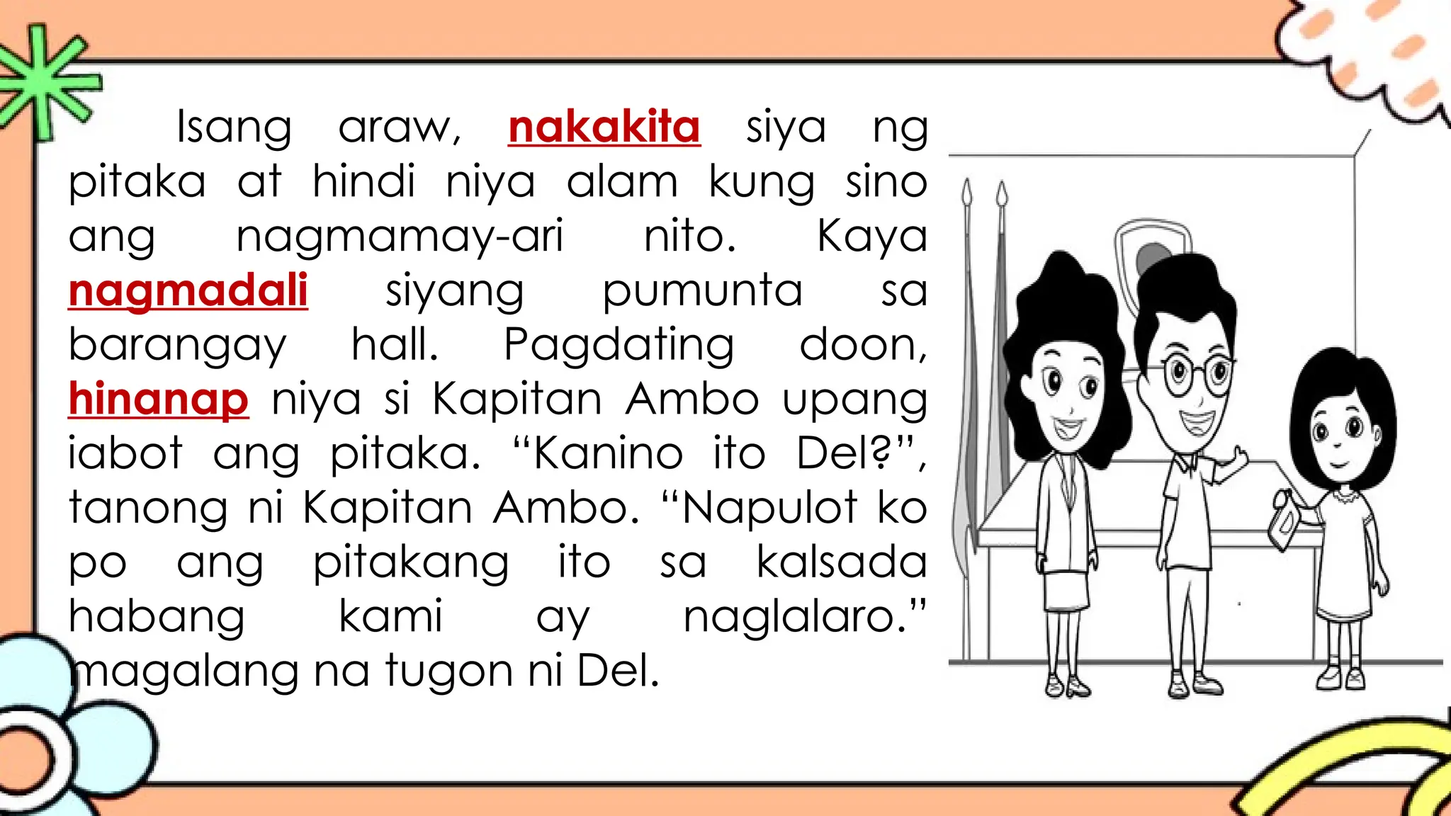 Isang araw, nakakita siya ng
pitaka at hindi niya alam kung sino
ang nagmamay-ari nito. Kaya
nagmadali siyang pumunta sa
barangay hall. Pagdating doon,
hinanap niya si Kapitan Ambo upang
iabot ang pitaka. “Kanino ito Del?”,
tanong ni Kapitan Ambo. “Napulot ko
po ang pitakang ito sa kalsada
habang kami ay naglalaro.”
magalang na tugon ni Del.
 