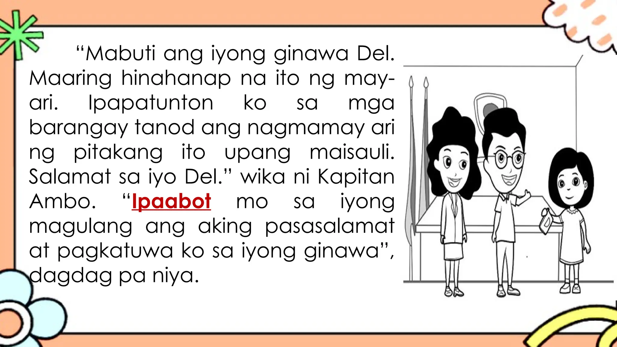 “Mabuti ang iyong ginawa Del.
Maaring hinahanap na ito ng may-
ari. Ipapatunton ko sa mga
barangay tanod ang nagmamay ari
ng pitakang ito upang maisauli.
Salamat sa iyo Del.” wika ni Kapitan
Ambo. “Ipaabot mo sa iyong
magulang ang aking pasasalamat
at pagkatuwa ko sa iyong ginawa”,
dagdag pa niya.
 