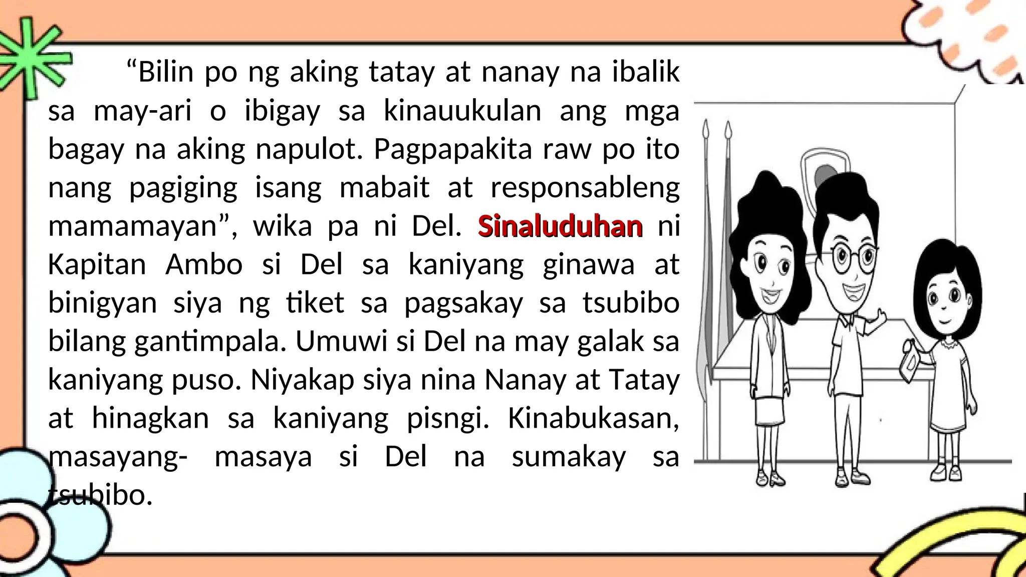 “Bilin po ng aking tatay at nanay na ibalik
sa may-ari o ibigay sa kinauukulan ang mga
bagay na aking napulot. Pagpapakita raw po ito
nang pagiging isang mabait at responsableng
mamamayan”, wika pa ni Del. Sinaluduhan
Sinaluduhan ni
Kapitan Ambo si Del sa kaniyang ginawa at
binigyan siya ng tiket sa pagsakay sa tsubibo
bilang gantimpala. Umuwi si Del na may galak sa
kaniyang puso. Niyakap siya nina Nanay at Tatay
at hinagkan sa kaniyang pisngi. Kinabukasan,
masayang- masaya si Del na sumakay sa
tsubibo.
 