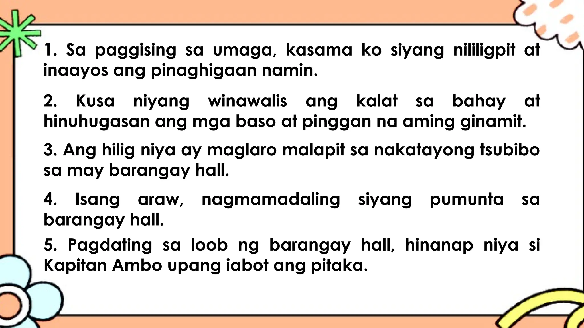2. Kusa niyang winawalis ang kalat sa bahay at
hinuhugasan ang mga baso at pinggan na aming ginamit.
1. Sa paggising sa umaga, kasama ko siyang nililigpit at
inaayos ang pinaghigaan namin.
3. Ang hilig niya ay maglaro malapit sa nakatayong tsubibo
sa may barangay hall.
4. Isang araw, nagmamadaling siyang pumunta sa
barangay hall.
5. Pagdating sa loob ng barangay hall, hinanap niya si
Kapitan Ambo upang iabot ang pitaka.
 