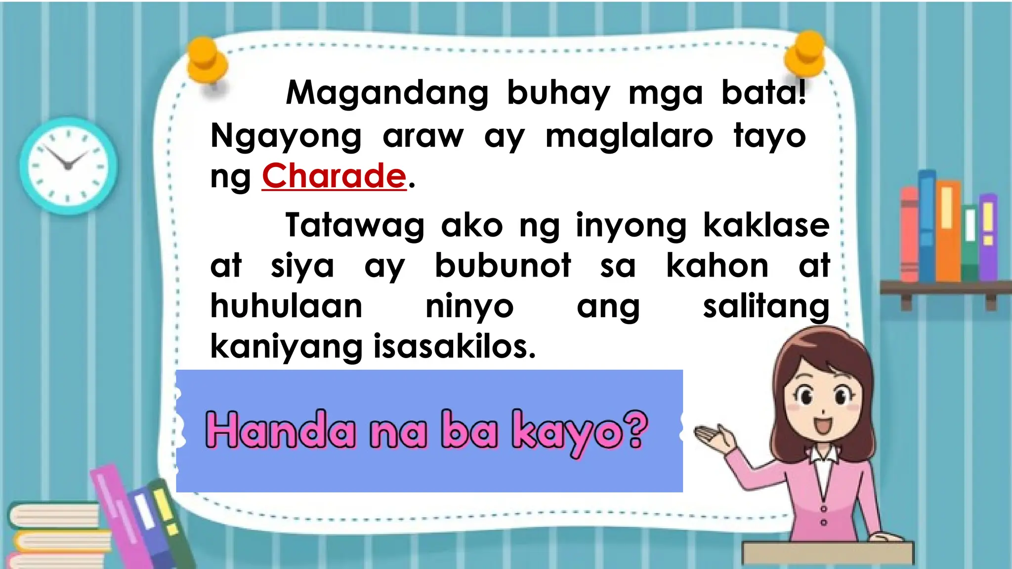 Magandang buhay mga bata!
Ngayong araw ay maglalaro tayo
ng Charade.
Tatawag ako ng inyong kaklase
at siya ay bubunot sa kahon at
huhulaan ninyo ang salitang
kaniyang isasakilos.
 