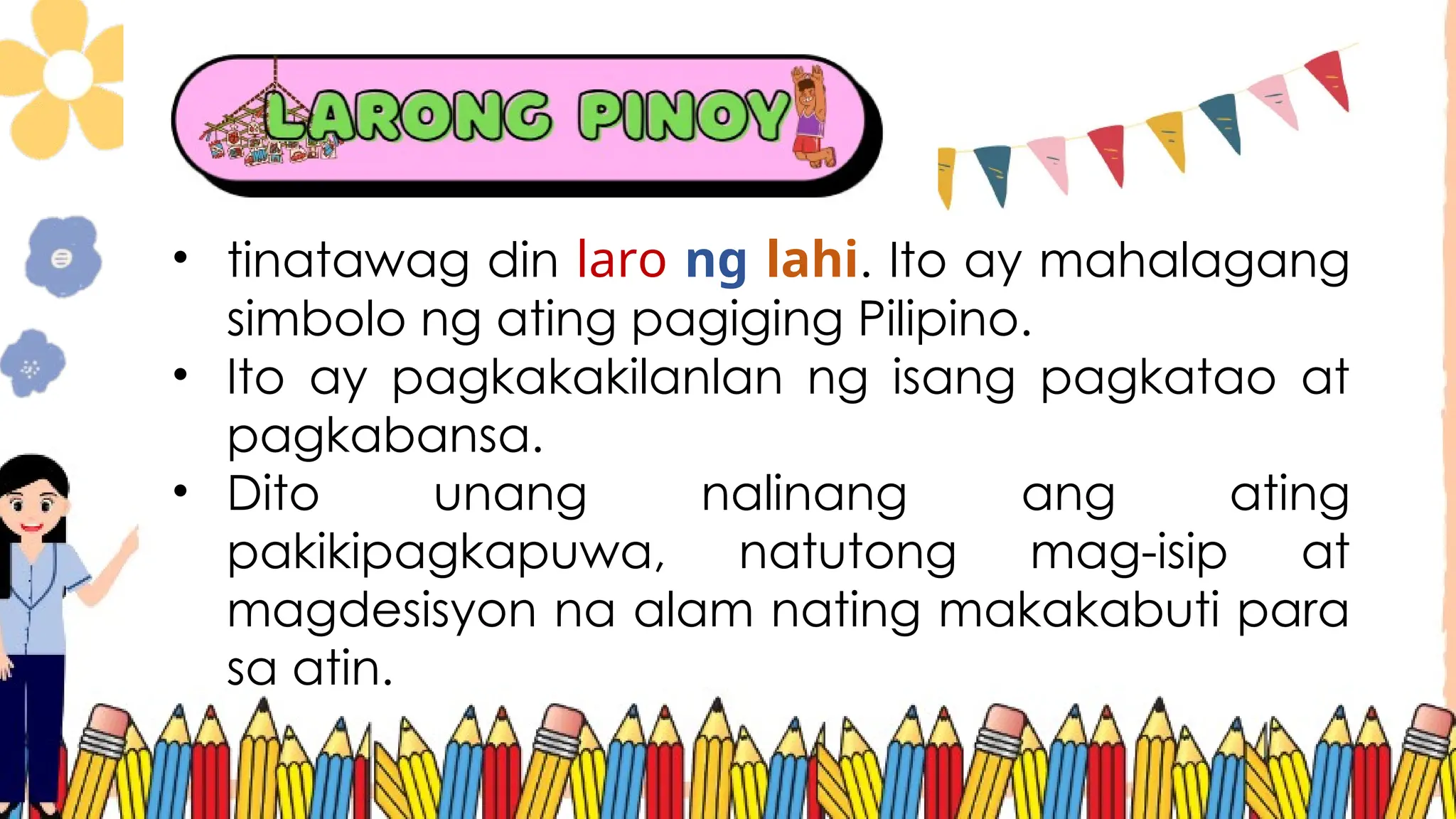 • tinatawag din laro ng lahi. Ito ay mahalagang
simbolo ng ating pagiging Pilipino.
• Ito ay pagkakakilanlan ng isang pagkatao at
pagkabansa.
• Dito unang nalinang ang ating
pakikipagkapuwa, natutong mag-isip at
magdesisyon na alam nating makakabuti para
sa atin.
 