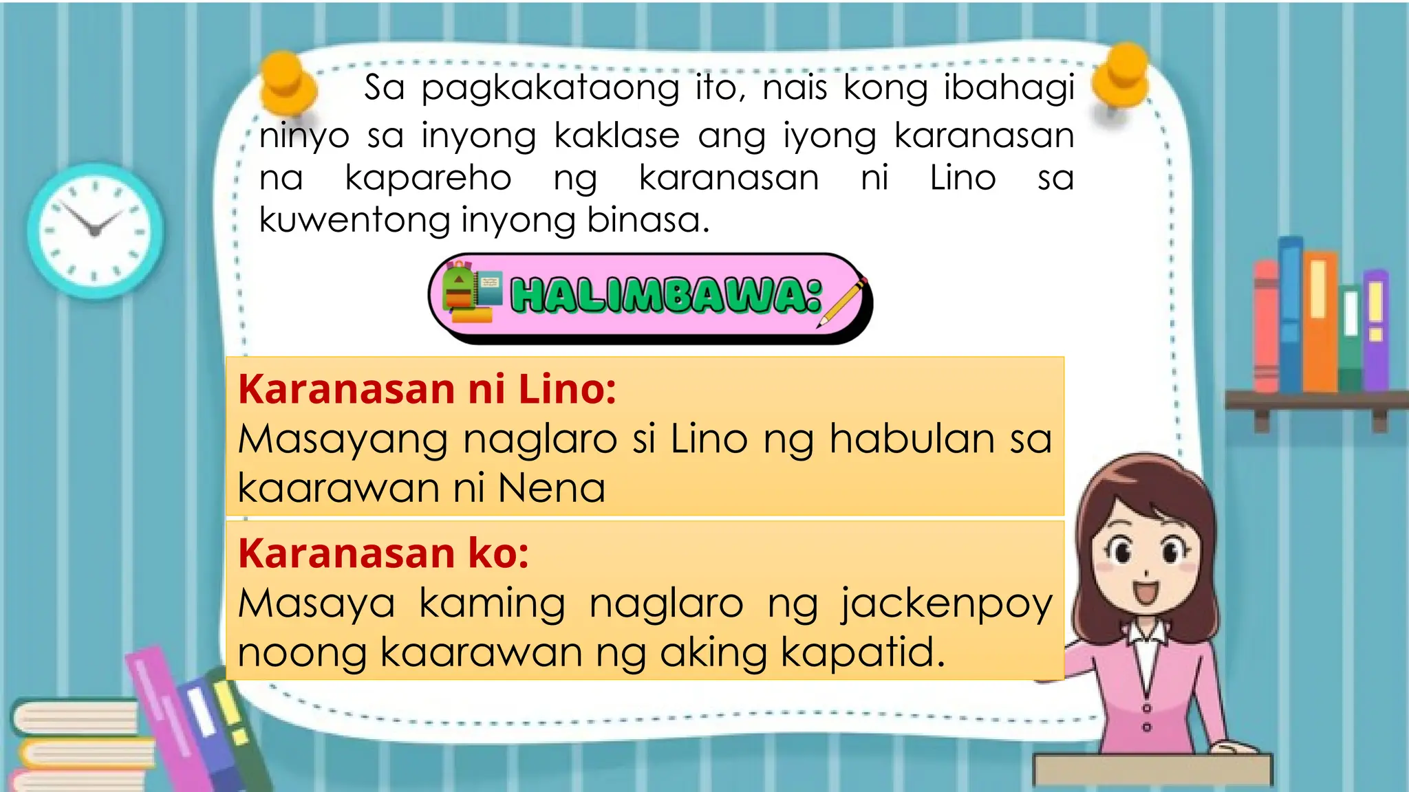 Sa pagkakataong ito, nais kong ibahagi
ninyo sa inyong kaklase ang iyong karanasan
na kapareho ng karanasan ni Lino sa
kuwentong inyong binasa.
Karanasan ni Lino:
Masayang naglaro si Lino ng habulan sa
kaarawan ni Nena
Karanasan ko:
Masaya kaming naglaro ng jackenpoy
noong kaarawan ng aking kapatid.
 