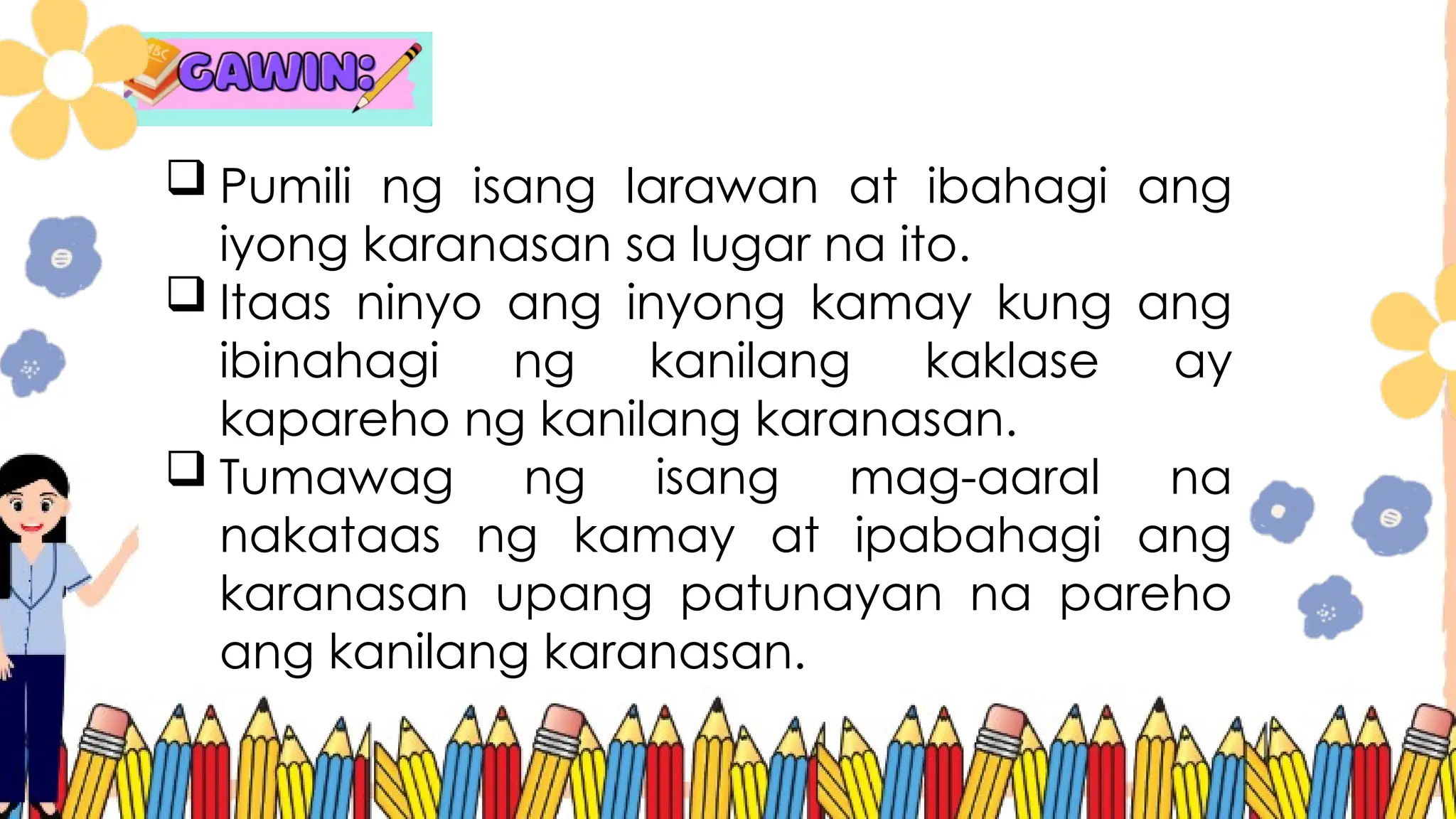  Pumili ng isang larawan at ibahagi ang
iyong karanasan sa lugar na ito.
 Itaas ninyo ang inyong kamay kung ang
ibinahagi ng kanilang kaklase ay
kapareho ng kanilang karanasan.
 Tumawag ng isang mag-aaral na
nakataas ng kamay at ipabahagi ang
karanasan upang patunayan na pareho
ang kanilang karanasan.
 