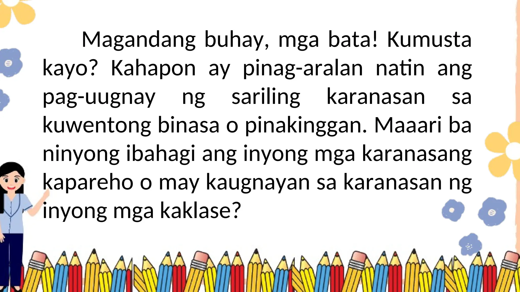 Magandang buhay, mga bata! Kumusta
kayo? Kahapon ay pinag-aralan natin ang
pag-uugnay ng sariling karanasan sa
kuwentong binasa o pinakinggan. Maaari ba
ninyong ibahagi ang inyong mga karanasang
kapareho o may kaugnayan sa karanasan ng
inyong mga kaklase?
 