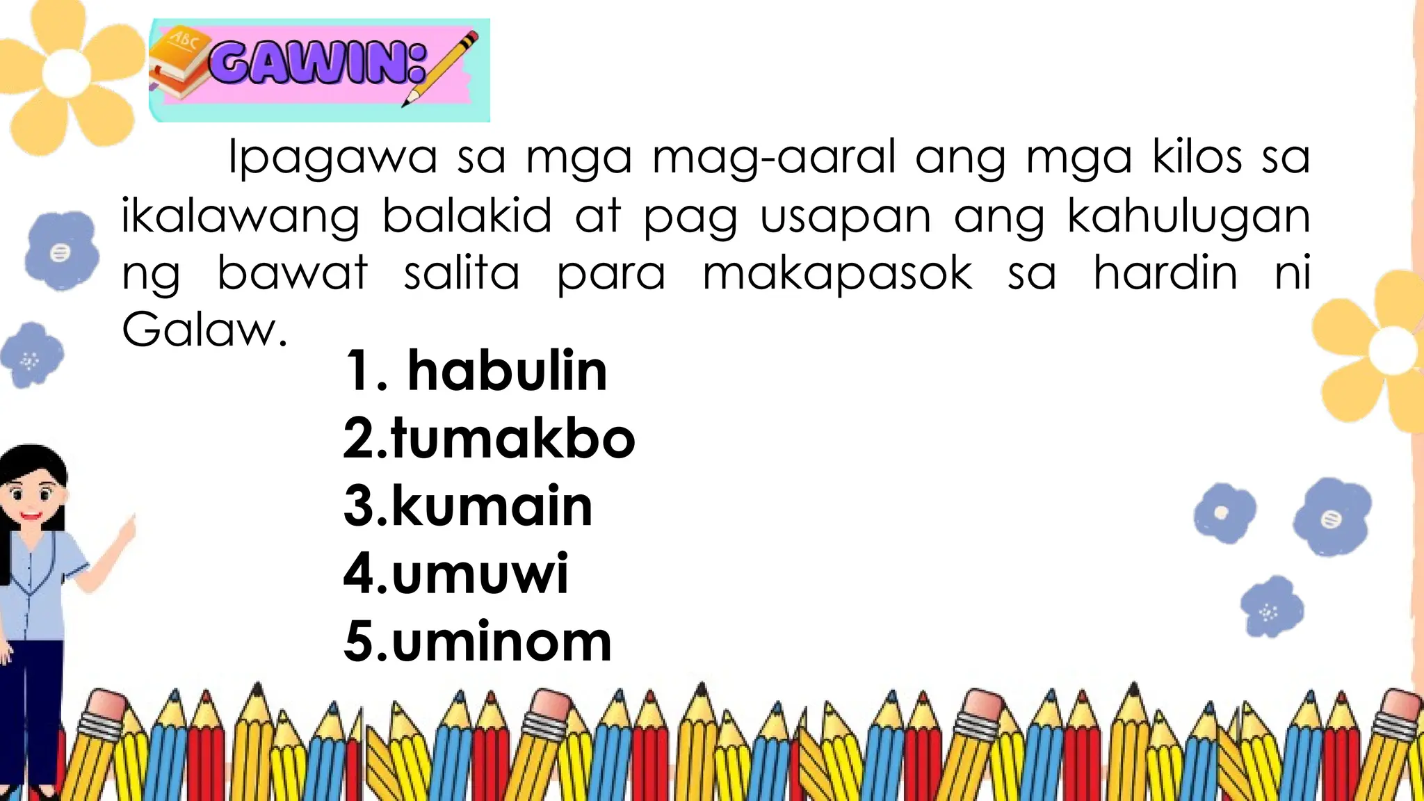 Ipagawa sa mga mag-aaral ang mga kilos sa
ikalawang balakid at pag usapan ang kahulugan
ng bawat salita para makapasok sa hardin ni
Galaw.
1. habulin
2.tumakbo
3.kumain
4.umuwi
5.uminom
 