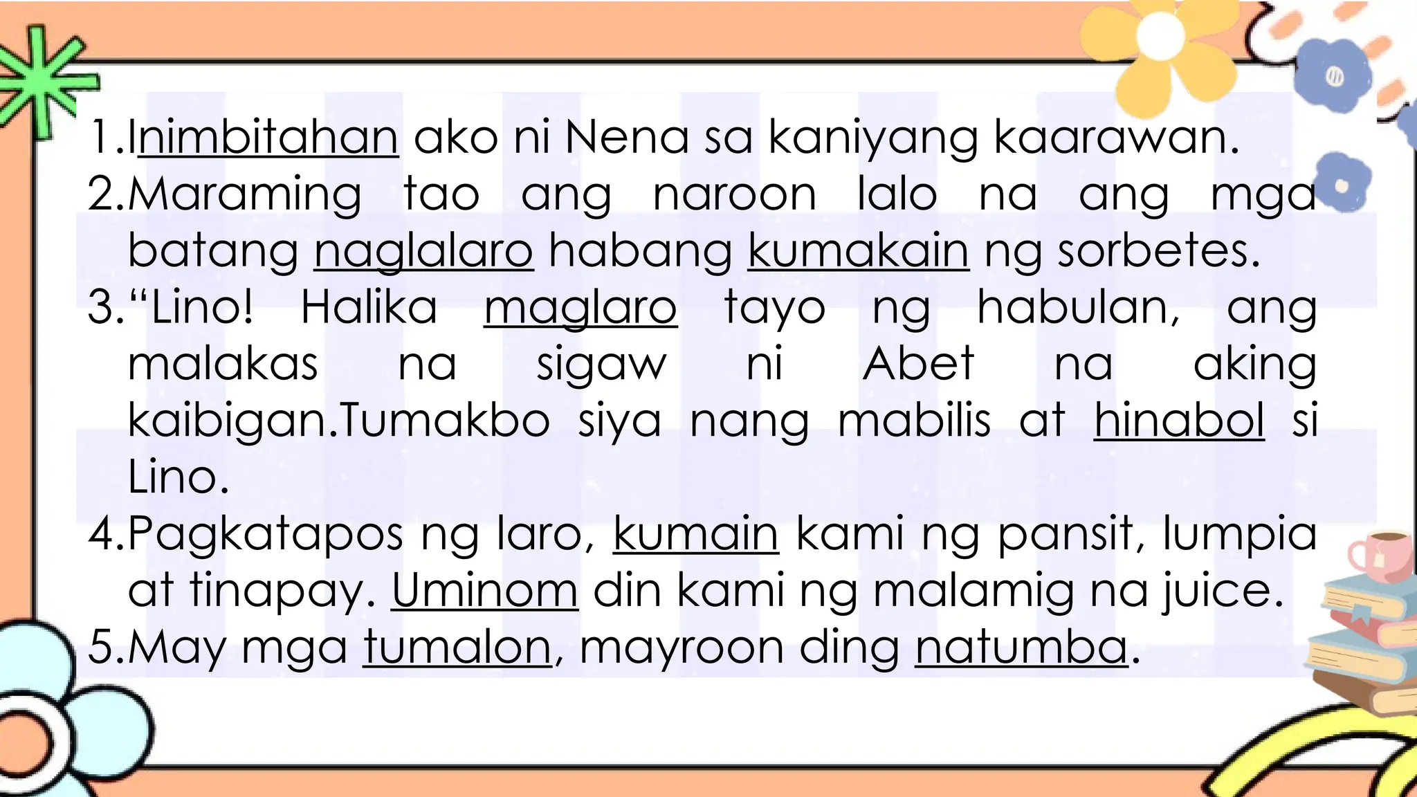 1.Inimbitahan ako ni Nena sa kaniyang kaarawan.
2.Maraming tao ang naroon lalo na ang mga
batang naglalaro habang kumakain ng sorbetes.
3.“Lino! Halika maglaro tayo ng habulan, ang
malakas na sigaw ni Abet na aking
kaibigan.Tumakbo siya nang mabilis at hinabol si
Lino.
4.Pagkatapos ng laro, kumain kami ng pansit, lumpia
at tinapay. Uminom din kami ng malamig na juice.
5.May mga tumalon, mayroon ding natumba.
 