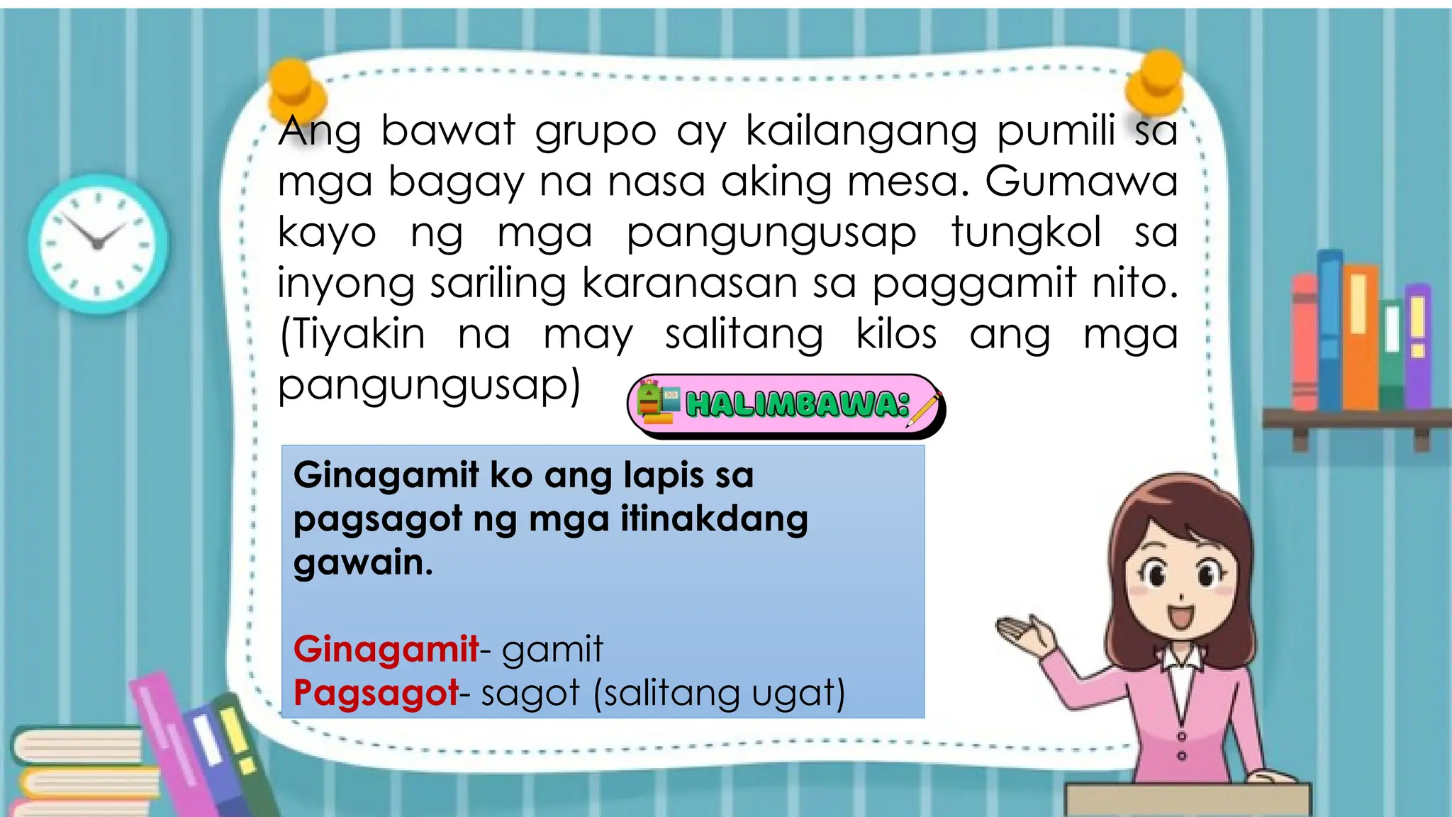 Ang bawat grupo ay kailangang pumili sa
mga bagay na nasa aking mesa. Gumawa
kayo ng mga pangungusap tungkol sa
inyong sariling karanasan sa paggamit nito.
(Tiyakin na may salitang kilos ang mga
pangungusap)
Ginagamit ko ang lapis sa
pagsagot ng mga itinakdang
gawain.
Ginagamit- gamit
Pagsagot- sagot (salitang ugat)
 