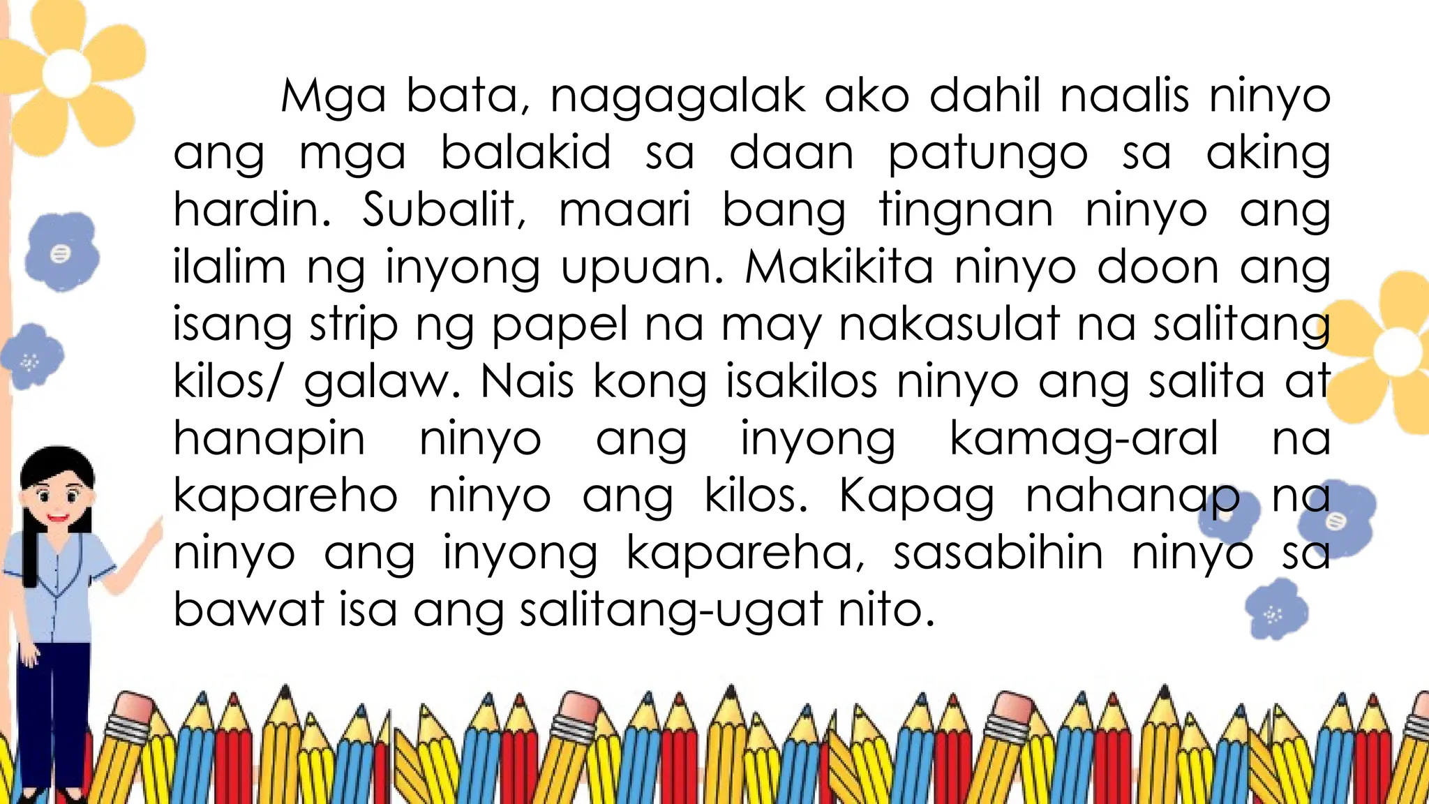 Mga bata, nagagalak ako dahil naalis ninyo
ang mga balakid sa daan patungo sa aking
hardin. Subalit, maari bang tingnan ninyo ang
ilalim ng inyong upuan. Makikita ninyo doon ang
isang strip ng papel na may nakasulat na salitang
kilos/ galaw. Nais kong isakilos ninyo ang salita at
hanapin ninyo ang inyong kamag-aral na
kapareho ninyo ang kilos. Kapag nahanap na
ninyo ang inyong kapareha, sasabihin ninyo sa
bawat isa ang salitang-ugat nito.
 