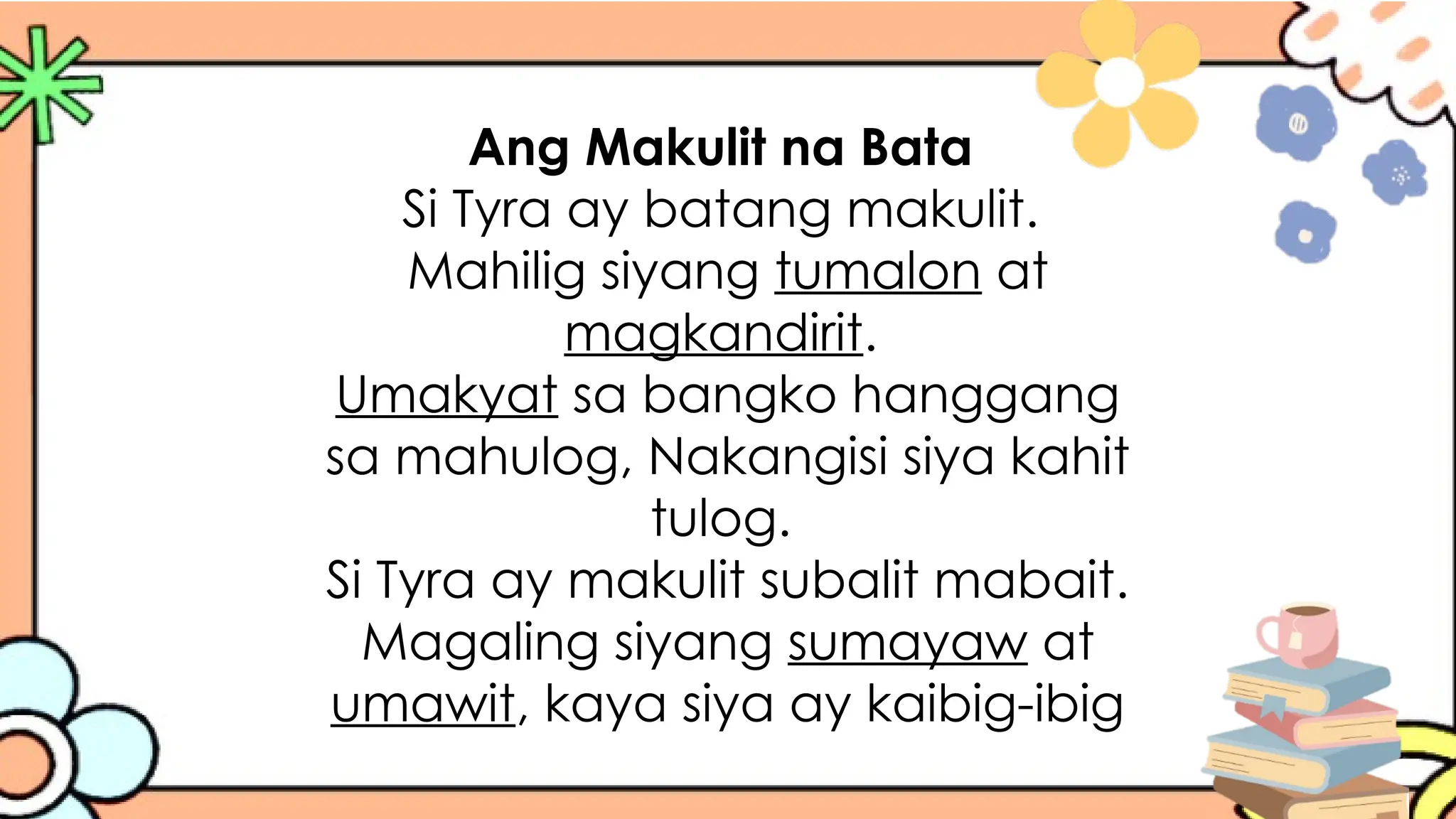 Ang Makulit na Bata
Si Tyra ay batang makulit.
Mahilig siyang tumalon at
magkandirit.
Umakyat sa bangko hanggang
sa mahulog, Nakangisi siya kahit
tulog.
Si Tyra ay makulit subalit mabait.
Magaling siyang sumayaw at
umawit, kaya siya ay kaibig-ibig
 